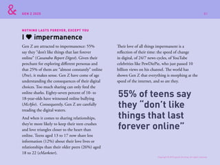 GEN Z 2025
NOTHING LASTS FOREVER, EXCEPT YOU
Gen Z are attracted to impermanence: 55%
say they “don’t like things that last forever
online” (Cassandra Report Digest). Given their
penchant for exploring different personas and
that 25% of them are “almost constantly” online
(Pew), it makes sense. Gen Z have come of age
understanding the consequences of their digital
choices. Too much sharing can only feed the
online sharks. Eighty-seven percent of 10- to
18-year-olds have witnessed online bullying
(McAfee). Consequently, Gen Z are carefully
treading the digital waters.
And when it comes to sharing relationships,
they’re more likely to keep their teen crushes
and love triangles closer to the heart than
online. Teens aged 13 to 17 now share less
information (12%) about their love lives or
relationships than their older peers (26%) aged
18 to 22 (eMarketer).
Their love of all things impermanent is a
reflection of their time: the speed of change
in digital, of 24/7 news cycles, of YouTube
celebrities like PewDiePie, who just passed 10
billion views on his channel. The world has
shown Gen Z that everything is morphing at the
speed of the internet, and so are they.
I impermanence
55% of teens say
they “don’t like
things that last
forever online”
Copyright © 2015 sparks & honey. All rights reserved.
81
 