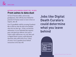 GEN Z 2025
NOTHING LASTS FOREVER, EXCEPT YOU – IN 2025
As Gen Z become adults, and one day,
grandparents, what will they leave behind for
posterity? It’s human nature to want to leave an
imprint, after all.
Gen Z’s grandkids could be accessing Grandma’s
files to find out what she did on her birthday
when she was their age – if they can find that
information. As our individual data imprints
grow, and spiral into oblivion, the need to
archive reality will become very real. Jobs such
as Digital Death Curators could ultimately
determine what will be left of you. Unless,
of course, Gen Z grandma leaves behind
instructions in her data will.
From ashes to data dust
Jobs like Digital
Death Curators
could determine
what you leave
behind
Copyright © 2015 sparks & honey. All rights reserved.
84
 