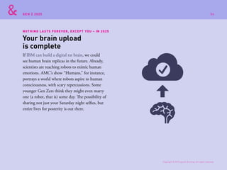 GEN Z 2025
NOTHING LASTS FOREVER, EXCEPT YOU – IN 2025
If IBM can build a digital rat brain, we could
see human brain replicas in the future. Already,
scientists are teaching robots to mimic human
emotions. AMC’s show “Humans,” for instance,
portrays a world where robots aspire to human
consciousness, with scary repercussions. Some
younger Gen Zers think they might even marry
one (a robot, that is) some day. The possibility of
sharing not just your Saturday night selfies, but
entire lives for posterity is out there.
Your brain upload
is complete
Copyright © 2015 sparks & honey. All rights reserved.
86
 