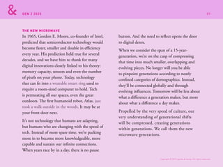 GEN Z 2025
In 1965, Gordon E. Moore, co-founder of Intel,
predicted that semiconductor technology would
become faster, smaller and double in efficiency
every year. His prediction held true for several
decades, and we have him to thank for many
digital innovations closely linked to his theory:
memory capacity, sensors and even the number
of pixels on your phone. Today, technology
that can fit into a wearable smart ring used to
require a room-sized computer to hold. Tech
is permeating all our spaces, even the great
outdoors. The first humanoid robot, Atlas, just
took a walk outside in the woods. It may be at
your front door next.
It’s not technology that humans are adapting,
but humans who are changing with the speed of
tech. Instead of more spare time, we’re packing
more in to become more knowledgeable, more
capable and sustain our infinite connections.
When years race by in a day, there is no pause
button. And the need to reflect opens the door
to digital detox.
When we consider the span of a 15-year-
generation, we’re on the cusp of compressing
that time into much smaller, overlapping and
evolving pieces. No longer will you be able
to pinpoint generations according to neatly
confined categories of demographics. Instead,
they’ll be connected globally and through
evolving influences. Tomorrow will be less about
what a difference a generation makes, but more
about what a difference a day makes.
Propelled by the very speed of culture, our
very understanding of generational shifts
will be compressed, creating generations
within generations. We call them the new
microwave generations.
THE NEW MICROWAVE
Copyright © 2015 sparks & honey. All rights reserved.
89
 