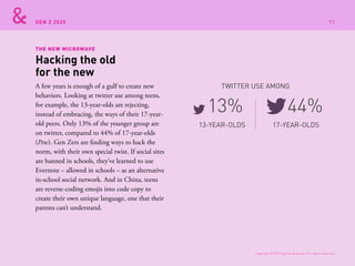 GEN Z 2025
THE NEW MICROWAVE
A few years is enough of a gulf to create new
behaviors. Looking at twitter use among teens,
for example, the 13-year-olds are rejecting,
instead of embracing, the ways of their 17-year-
old peers. Only 13% of the younger group are
on twitter, compared to 44% of 17-year-olds
(Pew). Gen Zers are finding ways to hack the
norm, with their own special twist. If social sites
are banned in schools, they’ve learned to use
Evernote – allowed in schools – as an alternative
in-school social network. And in China, teens
are reverse-coding emojis into code copy to
create their own unique language, one that their
parents can’t understand.
Hacking the old
for the new
13-YEAR-OLDS
TWITTER USE AMONG
17-YEAR-OLDS
13% 44%
Copyright © 2015 sparks & honey. All rights reserved.
91
 
