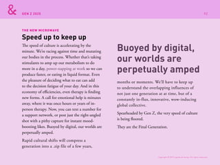 GEN Z 2025
THE NEW MICROWAVE
The speed of culture is accelerating by the
minute. We’re racing against time and mutating
our bodies in the process. Whether that’s taking
stimulants to amp up our metabolism to do
more in a day, power-napping at work so we can
produce faster, or eating in liquid format. Even
the pleasure of deciding what to eat can add
to the decision fatigue of your day. And in this
economy of efficiencies, even therapy is finding
new forms. A call for emotional help is minutes
away, where it was once hours or years of in-
person therapy. Now, you can text a number for
a support network, or post just the right-angled
shot with a pithy capture for instant mood-
boosting likes. Buoyed by digital, our worlds are
perpetually amped.
Rapid cultural shifts will compress a
generation into a .zip file of a few years,
months or moments. We’ll have to keep up
to understand the overlapping influences of
not just one generation at at time, but of a
constantly in-flux, innovative, wow-inducing
global collective.
Spearheaded by Gen Z, the very speed of culture
is being floored.
They are the Final Generation.
Speed up to keep up
Buoyed by digital,
our worlds are
perpetually amped
Copyright © 2015 sparks & honey. All rights reserved.
92
 