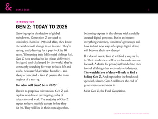 GEN Z 2025
INTRODUCTION
Growing up in the shadow of global
meltdowns, Generation Z are used to
instability. Born in 1998 and after, they know
the world could change in an instant. They’re
saving, and planning for a paycheck in 10
years. Witnessing their Millennial siblings flail,
Gen Z have resolved to do things differently.
Intrigued and challenged by the world, they’re
constantly searching for ways to hack life and
work. Resourceful, creative, humble – and
always connected – Gen Z possess the inner
engines of a startup.
But what will Gen Z be in 2025?
Drawn to perpetual reinvention, Gen Z will
explore non-linear, overlapping paths of
education and work. The majority of Gen Z
expect to have multiple careers before they
hit 30. They will live in their own algorithm,
becoming experts in the obscure with carefully
curated digital personas. But in an instant-
everything existence, tomorrow’s grownups will
have to find new ways of coping; digital detox
will become their new therapy.
If it doesn’t work, Gen Z will find a way to fix
it. Their world view will be we-focused, not me-
focused. A desire for privacy will underline their
love of all things that eventually self-destruct.
The watchful eye of data will seek to find a
hiding Gen Z. And exposed to the breakneck
speed of culture, Gen Z will mark the end of
generations as we know it.
Meet Gen Z, the Final Generation.
GEN Z: TODAY TO 2025
Copyright © 2015 sparks & honey. All rights reserved.
2
 