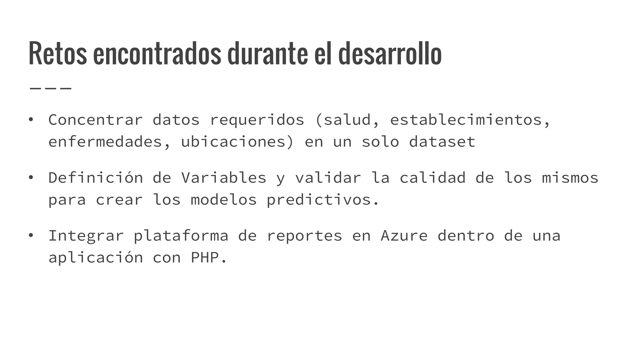 Retos encontrados durante el desarrollo
• Concentrar datos requeridos (salud, establecimientos,
enfermedades, ubicaciones) en un solo dataset
• Definición de Variables y validar la calidad de los mismos
para crear los modelos predictivos.
• Integrar plataforma de reportes en Azure dentro de una
aplicación con PHP.
 