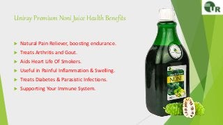 Uniray Premium Noni Juice Health Benefits
 Natural Pain Reliever, boosting endurance.
 Treats Arthritis and Gout.
 Aids Heart Life Of Smokers.
 Useful in Painful Inflammation & Swelling.
 Treats Diabetes & Parasistic Infections.
 Supporting Your Immune System.
 
