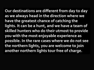 Our destinations are different from day to day
as we always head in the direction where we
have the greatest chance of catching the
lights. It can be a hunt, and we have a team of
skilled hunters who do their utmost to provide
you with the most enjoyable experience as
possible. In the rare cases where we do not see
the northern lights, you are welcome to join
another northern lights tour free of charge.
 