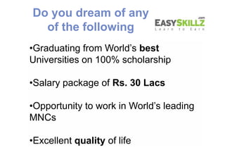•Graduating from World’s best
Universities on 100% scholarship
•Salary package of Rs. 30 Lacs
•Opportunity to work in World’s leading
MNCs
•Excellent quality of life
Do you dream of any
of the following
•Graduating from World’s best
Universities on 100% scholarship
•Salary package of Rs. 30 Lacs
•Opportunity to work in World’s leading
MNCs
•Excellent quality of life
 