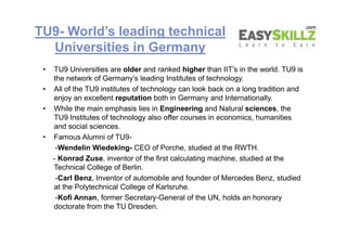 TU9- World’s leading technical
Universities in Germany
• TU9 Universities are older and ranked higher than IIT’s in the world. TU9 is
the network of Germany’s leading Institutes of technology.
• All of the TU9 institutes of technology can look back on a long tradition and
enjoy an excellent reputation both in Germany and Internationally.
• While the main emphasis lies in Engineering and Natural sciences, the
TU9 Institutes of technology also offer courses in economics, humanities
and social sciences.
• Famous Alumni of TU9-
-Wendelin Wiedeking- CEO of Porche, studied at the RWTH.
- Konrad Zuse, inventor of the first calculating machine, studied at the
Technical College of Berlin.
-Carl Benz, Inventor of automobile and founder of Mercedes Benz, studied
at the Polytechnical College of Karlsruhe.
-Kofi Annan, former Secretary-General of the UN, holds an honorary
doctorate from the TU Dresden.
• TU9 Universities are older and ranked higher than IIT’s in the world. TU9 is
the network of Germany’s leading Institutes of technology.
• All of the TU9 institutes of technology can look back on a long tradition and
enjoy an excellent reputation both in Germany and Internationally.
• While the main emphasis lies in Engineering and Natural sciences, the
TU9 Institutes of technology also offer courses in economics, humanities
and social sciences.
• Famous Alumni of TU9-
-Wendelin Wiedeking- CEO of Porche, studied at the RWTH.
- Konrad Zuse, inventor of the first calculating machine, studied at the
Technical College of Berlin.
-Carl Benz, Inventor of automobile and founder of Mercedes Benz, studied
at the Polytechnical College of Karlsruhe.
-Kofi Annan, former Secretary-General of the UN, holds an honorary
doctorate from the TU Dresden.
 