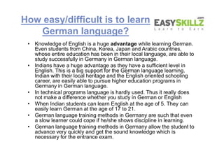 How easy/difficult is to learn
German language?
• Knowledge of English is a huge advantage while learning German.
Even students from China, Korea, Japan and Arabic countries,
whose entire education has been in their local language, are able to
study successfully in Germany in German language.
• Indians have a huge advantage as they have a sufficient level in
English. This is a big support for the German language learning.
Indian with their local heritage and the English oriented schooling
career, are easily able to pursue higher education programs in
Germany in German language.
• In technical programs language is hardly used. Thus it really does
not make a difference whether you study in German or English
• When Indian students can learn English at the age of 5. They can
easily learn German at the age of 17 to 21.
• German language training methods in Germany are such that even
a slow learner could cope if he/she shows discipline in learning.
• German language training methods in Germany allow the student to
advance very quickly and get the sound knowledge which is
necessary for the entrance exam.
• Knowledge of English is a huge advantage while learning German.
Even students from China, Korea, Japan and Arabic countries,
whose entire education has been in their local language, are able to
study successfully in Germany in German language.
• Indians have a huge advantage as they have a sufficient level in
English. This is a big support for the German language learning.
Indian with their local heritage and the English oriented schooling
career, are easily able to pursue higher education programs in
Germany in German language.
• In technical programs language is hardly used. Thus it really does
not make a difference whether you study in German or English
• When Indian students can learn English at the age of 5. They can
easily learn German at the age of 17 to 21.
• German language training methods in Germany are such that even
a slow learner could cope if he/she shows discipline in learning.
• German language training methods in Germany allow the student to
advance very quickly and get the sound knowledge which is
necessary for the entrance exam.
 