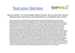 Test your German
Test your German. You know already a little bit German. Did you know that? See the
following words, that Germans use frequently! Do you understand some of them?
• Abstract Access-port Action Adapter Add-Ons Aftershave Agreement Airbag Airconditioning Airline Airmail amused
Apartment Appeasement Approach Area Manager Art director asap Auditor Award Baby Background backlis backup
Backstage Band Bar Basement Business (B2B) Business-to-consumer (B2C) By-pass Cache Callboy Call-center Call for
action Calling Show Camp canceln Car Cargo (DB!) Cartoon Carwash Cassette Recorder Catering Charts Cash Cashflow
CD-player Center CEO Challenge Challenger Champion Champions down down sein downloaden Downsizing Dress
Dressing Drink Drive Driver Drop-out Drummer dry Dummies Dumpingpreis dutyfree DVDplayer Early-bird e-book e-
commerce e-government e-mail e-society Efficiency Entertainer Entertainment easy Editorial Eigenvalue Equipment
Endings Entertainer Establishment Evaluation Event Event-Manager evergreen E-mail Error Exit Factory-outlet fair
Fairness faken Goalgetter Goalie Goalkeeper golden goal Greenhorn groggy groupie Haarspray Hacker Hairstylist handeln
handling Handout Handicap Handy Happening happy Happy Birthday Happy End Hardcover Harddisk Hardware Headline
Hearing Helicopter Highlight highlighten Hightech highway Hints Hippies Hitparade Hobby Holiday Home Homecomputer
HomePage Hooligans Horrorstory Hosteß Hotline Hot Pants Hype Lover Lunch made in Germany Makeup mailen Mailing
Mainstream Maintainen managen Manager Management Manual Marine Marketing Match Matterpainting Meeting men's
wear Message Micro-chip Middlelife Crisis Mindmap Mix mixen Mobbing Monster Mouse Mountainbike Mountain-board
Movie Music Musical Must Network Newcomer new economy News Newsletter Non-sens Nonstop nonstop-Flug Notebook
Server Service Service Hotline ,Service point Session Set Sexappeal Screen Scroll Shirt Shootingstar Shop Shoppen
Shopping Shopping Center Show Showman Show master Shower Shuttle-bus Shuttle-service Sideboard simple Single Sit-
in Skates Skate board Skyscraper Slang slash Tramp Tramper Trekking Trenchcoat Trend trial&error Trick Trip Truck T-shirt
Tuner Tuning turnaround Underground Understatement Uni Updaten Upgrade Up to date User User-id Utility Video game
VIP Warm-up waterproof Web Webmaster Website,Weekend Wellness white World-cup Yuppie zap(p)en
Test your German. You know already a little bit German. Did you know that? See the
following words, that Germans use frequently! Do you understand some of them?
• Abstract Access-port Action Adapter Add-Ons Aftershave Agreement Airbag Airconditioning Airline Airmail amused
Apartment Appeasement Approach Area Manager Art director asap Auditor Award Baby Background backlis backup
Backstage Band Bar Basement Business (B2B) Business-to-consumer (B2C) By-pass Cache Callboy Call-center Call for
action Calling Show Camp canceln Car Cargo (DB!) Cartoon Carwash Cassette Recorder Catering Charts Cash Cashflow
CD-player Center CEO Challenge Challenger Champion Champions down down sein downloaden Downsizing Dress
Dressing Drink Drive Driver Drop-out Drummer dry Dummies Dumpingpreis dutyfree DVDplayer Early-bird e-book e-
commerce e-government e-mail e-society Efficiency Entertainer Entertainment easy Editorial Eigenvalue Equipment
Endings Entertainer Establishment Evaluation Event Event-Manager evergreen E-mail Error Exit Factory-outlet fair
Fairness faken Goalgetter Goalie Goalkeeper golden goal Greenhorn groggy groupie Haarspray Hacker Hairstylist handeln
handling Handout Handicap Handy Happening happy Happy Birthday Happy End Hardcover Harddisk Hardware Headline
Hearing Helicopter Highlight highlighten Hightech highway Hints Hippies Hitparade Hobby Holiday Home Homecomputer
HomePage Hooligans Horrorstory Hosteß Hotline Hot Pants Hype Lover Lunch made in Germany Makeup mailen Mailing
Mainstream Maintainen managen Manager Management Manual Marine Marketing Match Matterpainting Meeting men's
wear Message Micro-chip Middlelife Crisis Mindmap Mix mixen Mobbing Monster Mouse Mountainbike Mountain-board
Movie Music Musical Must Network Newcomer new economy News Newsletter Non-sens Nonstop nonstop-Flug Notebook
Server Service Service Hotline ,Service point Session Set Sexappeal Screen Scroll Shirt Shootingstar Shop Shoppen
Shopping Shopping Center Show Showman Show master Shower Shuttle-bus Shuttle-service Sideboard simple Single Sit-
in Skates Skate board Skyscraper Slang slash Tramp Tramper Trekking Trenchcoat Trend trial&error Trick Trip Truck T-shirt
Tuner Tuning turnaround Underground Understatement Uni Updaten Upgrade Up to date User User-id Utility Video game
VIP Warm-up waterproof Web Webmaster Website,Weekend Wellness white World-cup Yuppie zap(p)en
 
