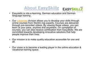About EasySkillz
• Easyskillz is into e-learning, German education and German
language training .
• Our e-learning division allows you to develop your skills through
online courses from World’s top experts. Courses are delivered
through pre-recorded videos. By viewing these videos, you can
learn at your pace, anytime and anywhere. On completion of
courses, you can also receive certification from EasySkillz. We are
committed towards developing innovative solutions that help
people improve their lives.
• Our mission is to make quality education accessible for one and
all.
• Our vision is to become a leading player in the online education &
vocational training space.
• Easyskillz is into e-learning, German education and German
language training .
• Our e-learning division allows you to develop your skills through
online courses from World’s top experts. Courses are delivered
through pre-recorded videos. By viewing these videos, you can
learn at your pace, anytime and anywhere. On completion of
courses, you can also receive certification from EasySkillz. We are
committed towards developing innovative solutions that help
people improve their lives.
• Our mission is to make quality education accessible for one and
all.
• Our vision is to become a leading player in the online education &
vocational training space.
 