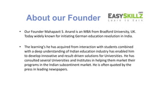 About our Founder
• Our Founder Mahapavit S. Anand is an MBA from Bradford University, UK.
Today widely known for initiating German education revolution in India.
• The learning's he has acquired from interaction with students combined
with a deep understanding of Indian education industry has enabled him
to develop innovative and result-driven solutions for Universities. He has
consulted several Universities and Institutes in helping them market their
programs in the Indian subcontinent market. He is often quoted by the
press in leading newspapers.
• Our Founder Mahapavit S. Anand is an MBA from Bradford University, UK.
Today widely known for initiating German education revolution in India.
• The learning's he has acquired from interaction with students combined
with a deep understanding of Indian education industry has enabled him
to develop innovative and result-driven solutions for Universities. He has
consulted several Universities and Institutes in helping them market their
programs in the Indian subcontinent market. He is often quoted by the
press in leading newspapers.
 
