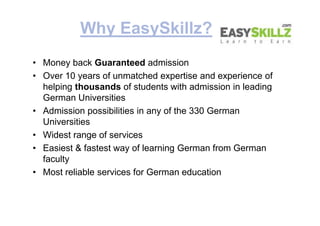 Why EasySkillz?
• Money back Guaranteed admission
• Over 10 years of unmatched expertise and experience of
helping thousands of students with admission in leading
German Universities
• Admission possibilities in any of the 330 German
Universities
• Widest range of services
• Easiest & fastest way of learning German from German
faculty
• Most reliable services for German education
• Money back Guaranteed admission
• Over 10 years of unmatched expertise and experience of
helping thousands of students with admission in leading
German Universities
• Admission possibilities in any of the 330 German
Universities
• Widest range of services
• Easiest & fastest way of learning German from German
faculty
• Most reliable services for German education
 
