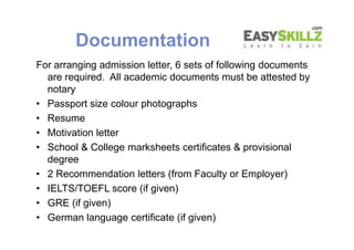 Documentation
For arranging admission letter, 6 sets of following documents
are required. All academic documents must be attested by
notary
• Passport size colour photographs
• Resume
• Motivation letter
• School & College marksheets certificates & provisional
degree
• 2 Recommendation letters (from Faculty or Employer)
• IELTS/TOEFL score (if given)
• GRE (if given)
• German language certificate (if given)
For arranging admission letter, 6 sets of following documents
are required. All academic documents must be attested by
notary
• Passport size colour photographs
• Resume
• Motivation letter
• School & College marksheets certificates & provisional
degree
• 2 Recommendation letters (from Faculty or Employer)
• IELTS/TOEFL score (if given)
• GRE (if given)
• German language certificate (if given)
 