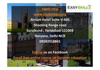 Apply now
Apply now
www.studynews.org
Atrium Hotel Suite V-405
Shooting Range road
Surajkund , Faridabad-121009
Haryana, Delhi NCR
09582918841
Follow us on Facebook
Enroll free online course on German education
Apply now
www.studynews.org
Atrium Hotel Suite V-405
Shooting Range road
Surajkund , Faridabad-121009
Haryana, Delhi NCR
09582918841
Follow us on Facebook
Enroll free online course on German education
 