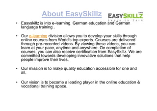 About EasySkillz
• Easyskillz is into e-learning, German education and German
language training .
• Our e-learning divisio...