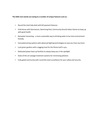  
	
  
	
  The	
  GDB	
  crest	
  stands	
  out	
  owing	
  to	
  a	
  number	
  of	
  unique	
  features	
  such	
  as:	
  
	
  
• Round	
  the	
  clock	
  help	
  desk	
  with	
  bill	
  payment	
  features.	
  
• Club	
  House	
  with	
  Gymnasium,	
  Swimming	
  Pool,	
  Community	
  Area	
  &	
  Indoor	
  Games	
  to	
  keep	
  up	
  
with	
  good	
  health.	
  
• Rainwater	
  harvesting	
  -­‐	
  a	
  more	
  sustainable	
  way	
  to	
  drinking	
  water	
  to	
  be	
  more	
  environment	
  
friendly.	
  
• Concealed	
  wiring	
  systems	
  with	
  advanced	
  lighting	
  technologies	
  to	
  save	
  you	
  from	
  any	
  harm.	
  
• Lush	
  green	
  gardens	
  with	
  a	
  Jogging	
  track	
  for	
  the	
  fitness	
  buff	
  in	
  you.	
  
• Dedicated	
  power	
  back-­‐up	
  facilities	
  to	
  always	
  keep	
  you	
  in	
  the	
  spotlight.	
  
• State-­‐of-­‐the-­‐art	
  sewage	
  treatment	
  systems	
  for	
  minimising	
  pollution.	
  
• Fully	
  gated	
  community	
  with	
  round	
  the	
  clock	
  surveillance	
  for	
  your	
  safety	
  and	
  security.	
  	
  
	
  
	
  
	
  
	
  
	
  
	
  
	
  
	
  
	
  
	
  
	
  
	
  
	
  
	
  
	
  
 