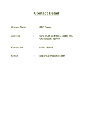  
Contact Detail
Contact Name : GBP Group
Address : SCO-64,65 2nd floor, sector 17A,
Chandigarh, 160017
Contact no. : 07087135484
E-mail : gbpgroup.in@gmail.com	
  
	
  
	
  
	
  
	
  
	
  
 