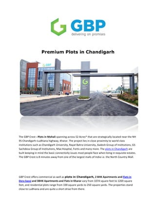  
	
  
	
  
Premium Plots in Chandigarh
The	
  GBP	
  Crest	
  -­‐	
  Plots	
  in	
  Mohali	
  spanning	
  across	
  52	
  Acres*	
  that	
  are	
  strategically	
  located	
  near	
  the	
  NH	
  
95	
  Chandigarh–Ludhiana	
  highway,	
  Kharar.	
  The	
  project	
  lies	
  in	
  close	
  proximity	
  to	
  world	
  class	
  
institutions	
  such	
  as	
  Chandigarh	
  University,	
  Rayat	
  Bahra	
  University,	
  Aadesh	
  Group	
  of	
  Institutions,	
  GS	
  
Sachdeva	
  Group	
  of	
  Institutions,	
  Max	
  Hospital,	
  Fortis	
  and	
  many	
  more.	
  The	
  plots	
  in	
  Chandigarh	
  are	
  
built	
  keeping	
  in	
  mind	
  the	
  basic	
  connectivity	
  issues	
  most	
  people	
  face	
  when	
  living	
  in	
  exquisite	
  estates.	
  
The	
  GBP	
  Crest	
  is	
  8	
  minutes	
  away	
  from	
  one	
  of	
  the	
  largest	
  malls	
  of	
  India	
  i.e.	
  the	
  North	
  Country	
  Mall.	
  	
  
	
  
	
  
GBP	
  Crest	
  offers	
  commercial	
  as	
  well	
  as	
  plots in Chandigarh,	
  2	
  BHK	
  Apartments	
  and	
  Flats	
  in	
  
Dera	
  bassi	
  and	
  3BHK	
  Apartments	
  and	
  Flats	
  in	
  Kharar	
  vary	
  from	
  1074	
  square	
  feet	
  to	
  1269	
  square	
  
feet,	
  and	
  residential	
  plots	
  range	
  from	
  100	
  square	
  yards	
  to	
  250	
  square	
  yards.	
  The	
  properties	
  stand	
  
close	
  to	
  Ludhiana	
  and	
  are	
  quite	
  a	
  short	
  drive	
  from	
  there.	
  
	
  
 