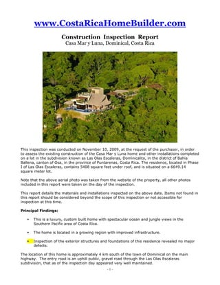 www.CostaRicaHomeBuilder.com<br /> <br />Construction  Inspection  Report<br />Casa Mar y Luna, Dominical, Costa Rica<br />This inspection was conducted on November 10, 2009, at the request of the purchaser, in order to assess the existing construction of the Casa Mar y Luna home and other installations completed on a lot in the subdivision known as Las Olas Escaleras, Dominicalito, in the district of Bahia Ballena, canton of Osa, in the province of Puntarenas, Costa Rica. The residence, located in Phase I of Las Olas Escaleras, contains 5408 square feet under roof, and is situated on a 6649.14 square meter lot.<br />Note that the above aerial photo was taken from the website of the property, all other photos included in this report were taken on the day of the inspection.<br />This report details the materials and installations inspected on the above date. Items not found in this report should be considered beyond the scope of this inspection or not accessible for inspection at this time.<br />Principal Findings:<br />This is a luxury, custom built home with spectacular ocean and jungle views in the Southern Pacific area of Costa Rica.<br />The home is located in a growing region with improved infrastructure.<br />Inspection of the exterior structures and foundations of this residence revealed no major defects. <br />The location of this home is approximately 4 km south of the town of Dominical on the main highway.  The entry road is an uphill public, gravel road through the Las Olas Escaleras subdivision, that as of the inspection day appeared very well maintained.<br />The subdivision is comprised of homes of like size and value.  The subdivision is not gated and there is no shared security.<br />The area of Dominical is located in the Central Pacific Coast Region of Costa Rica, approximately 171 km southwest of the International Airport in San Jose and approximately 297 km southeast of the International Airport in Liberia.  Typically warm during the day it is cooled by ocean breezes at night, the average temperature is 28.3 C. Rainy season is usually from May-November and the average annual rainfall is 399 cm.<br />In the past it has been primarily known as a surfing community and was difficult to reach. To travel there by car you either had to drive over the infamous “Cerro de la Muerte” (the Hill of Death), through the Talamanca Mountains <br />or down the Pacific coast on over 50 km of unpaved road.  However, the area has been growing due in part to the stunning ocean views and secluded beaches located in the region and because of the installation of a new, paved highway which is scheduled to be completed by the end of the year.  <br />The town itself still retains a sleepy community feeling and offers a range of tourist and resident amenities ranging from high end resort hotels with international cuisine to the typical local soda.  <br />Neighborhood Infrastructure:<br />In addition to performing a comprehensive inspection of the home that included verification of its physical condition, we also visited and researched the community of Dominical in order to offer an assessment of this location in terms of the availability of public services and amenities.<br />While the infrastructure of Dominical is growing, it is still a small community and lacks many of the services found in larger Costa Rica towns.<br />Medical Facilities<br />The closest major hospitals are found in Quepos and San Isidro del General. A private clinic next to the pharmacy in Pueblo del Rio offers non-emergency care and minor surgery.  For all major emergencies, dial 911. Dominical also has several dental offices, a pharmacy and a chiropractic clinic with bilingual staff.<br />Banking<br />Currently Bank of Costa Rica is the only full service bank in Dominical, equipped with an ATM machine that accepts VISA ATM cards.  The town of Uvita, 17 km south, has a Banco Nacional branch.<br />Internet <br />Broadband internet using microwave signals is available throughout the Dominical region; areas along the Pacific Coast highway also have access to high-speed (ISDN) internet. Two Internet cafés offer drop-in service.<br />Security<br />There is a small but vigilant police force providing security in Dominical, including a 24-hour checkpoint at the main entrance to town. A permanent police station is located on the main road.<br />Arts and Culture<br />Dominical has a selection of arts and culture offerings, including art galleries, movie nights, live music shows and an English-language theater group.<br />Shopping<br />The local “Supers” have a limited selection of varied items, include some imported food.  There is one liquor store in Dominical and a weekly farmer’s market.  Other shopping can be found in Uvita to the south or Quepos to the north. <br />Recycling<br />There is a growing local recycling program.<br />Air Strips<br />Dominical is located 45 minutes from the Palma Sur Airport, which is serviced by the two, in-country airlines, Sansa and Nature Air. Most guests prefer this facility as it is accessible via a new paved road. Another airport is located approximately 50 km north in the town of Quepos.<br />                                                      <br />Study of the Legal Registration in the National Registry of Costa Rica<br />Address:                 Finca 146185, Las Olas Esaleras<br />City/State:              Dominicalito<br />Owner:                   PUNTA DOMINICAL, S.A.<br />Cedula:                   3-101-024072<br />Property Type:        Single-family home<br />Folio Real:              6021541-000<br />Lot Size:                 6649.14 m2<br />District:                  04 Bahia Ballena<br />Canton:                  05 Osa<br />Province:         06 Puntarenas<br />This single-family, luxury, multi-level home has stunning views of the Pacific ocean and surrounding rainforest and includes many amenities.  It is being sold completely furnished with high quality, custom furnishings throughout.  It contains 5,408 square feet of construction under roof; including 3 bedrooms, 3 full baths, kitchen, dining room, family room, outdoor living room, laundry room, employee quarters with additional full bath and a two car carport.  There is a wrap-around infinity pool located on the rear of the house, small detached gazebo and multi-level teak, viewing/sun decks.<br />The home has been featured in the LA Times, California Home & Design as well as Unique Homes publications.  It is currently being used as an upscale beach rental property, the website is - http://www.casamaryluna.com.  <br />Designed by the owner along with the Costa Rican architect, Erick Vidal, the home was built in 2006 in “Modern Mexican” architecture from concrete block with steel reinforcement and painted stucco and wood beam finishes.  The roof framing structure is galvanized metal with ceramic tile on metal nailers.  The home is structurally sound, but in need of repairs and maintenance as noted below.<br />At the purchaser’s request, special attention was given to the following items which are addressed individually in the appropriate sections of this report.  <br />Crack in swimming pool wall (near pump house)<br />Cracks in terrace under palm roof<br />Loose floor tiles near entrance (hall/foyer)<br />Total house - construction on the hill (is hill stable and house secure)<br />Condition of palm roof<br />Condition of tile roofs and adjoining walls<br />Condition of the door and window hardware (some windows cannot be locked)<br />Condition of air conditioning<br />Condition of internal plumbing<br />Condition of the concrete<br />Possibility of making a room on the roof terrace<br />Recommendations (with a price indication)<br />There is a short gravel drive leading to a two car carport with pathway leading to the main entrance of the home.  The property is partially fenced to the front with a 5’ high bamboo wall, located east of the driveway.  There is a 10’ high x 33’ long x 16” deep concrete block retaining wall at the west end of the property.  There are no other walls or fencing evident on the rest of the property, and there are no gates.  There is a sign stating the property is protected by “USESA Security”, but there is no security or intercom system installed.  The home is situated on a 6649.14 square meter, sloped lot with sheer drop offs to the South and West.  Decorative landscaping appears professionally done, but in need of maintenance.  <br />To the left of the driveway, facing the road, is an approximately 600 sq. ft. home, done in the same style as the main home.  At the request of the client, neither this home, nor the adjacent corrugated metal bodega at the far east end of the property were inspected.  The client stated if he were to buy the property, he would have them torn down.<br />Electrical System Summary:<br />The electrical service enters the property at the northeast corner.  It is fed from an overhead ICE (public utility) 25 KVA transformer located across the public road.  <br />The wiring travels down a 3” mast to a concrete column containing the electric meter, 225a/240v circuit breaker disconnect and a small  sub-panel which feeds the plumbing pressure pump at the community water tank.  The service is properly bonded and grounded at this point.<br />The home’s service conductors travel underground approximately 150’ from this point through accessible pull boxes to the laundry room area where the main panels are located.<br />All panels wire gauges correctly correspond to circuit breaker sizes and neutral wires and ground wires are properly separated.<br />All circuits in panels are labeled properly with the load being serviced.<br />Panel A has 1 -240v, 225 amp main breaker which has been installed upside down. <br />Panel A holds:<br />26 - 120v, 20 amp circuit breakers<br />1   - 240v, 125 amp breaker<br />5   - 240v, 30 amp breakers<br />1   - 240v, 40 amp breaker<br />Panel AA holds:<br />1   - 240v, 70 amp breaker<br />1   - 240v, 40 amp breaker<br />3   - 240v, 30 amp breaker<br />1   - 240v, 20 amp breaker<br />All circuits are enclosed in conduit with the exception of individual light fixture feeds.  <br />Recommendations:<br />Panel A should be reinstalled so the main “On” switch is in the upright position.  <br />Open electrical boxes in the attic mechanical access area should have covers installed.<br />Exterior lighting stubbed out wires should have fixtures installed.<br />Fix GFI outlet at kitchen counter<br />Repair garbage disposal/dishwasher outlet box<br />Ground dishwasher<br />Ground and bond pool pump<br />Repair exposed wires at A/C condensers, pool and pressure pumps<br />Install whole house surge protector<br />Install light fixture in guest wing foyer ceiling<br />Repair electrical receptacle in guest bedroom #1<br />Remove guardhouse temporary electric feed<br />Coaxial – Cable/Telephone/Data Summary:<br />The home has a Grayfox Systems internet, telephone and cable TV interface panel located in the utility room at the front of the house that is currently not being used.  All Voice/Data/Coaxial is installed in conduit. <br />The home is connected to Sky TV satellite service, which apparently only serves the family room.  The house has been wired throughout for CATV, but these cables are not connected and it is uncertain if cable is available in the area yet, so we were unable to verify the system.<br />Hardwired telephone is not available at this time.<br />The house has been wired throughout for telephony/voice which is not connected, so we were unable to verify the system.<br />The home is wired throughout for CAT 5 Ethernet.  The network is currently not in use, so we were unable to verify the system.<br /> Plumbing System Summary:<br />The home’s water service is pumped from a community well fed to a large, 20’ round x 9’ deep water storage tank on the adjoining property below the home to the west.  Water from the tank is then pumped and regulated with a ¾ HP pump and 96 gallon pressure tank through a 1” line to the home and guard’s residence above.<br />Adequate isolation valves were installed at areas on the side of the home and all appliances and fixtures have supply shut off valves.  The PVC cold water pipe transitions from 1” to ¾” and ¾” to ½” to supply individual fixtures.  The home is served by 1-60 gallon 4500 watt, 240 volt Westomatic hot water heater located in the utility closet.  All hot water lines leaving the heater are ¾” CPVC (correct pipe), which transitions to ½” CPVC to supply hot water fixtures.  The system is properly installed and there is no evidence of leaks.  <br />Recommendations<br />The water pressure is low, the pump,  pressure tank and electrical circuits should be relocated onto the actual property.<br />Adjust regulator to 60 psi from the current 45 psi to determine if this improves water pressure in the house.<br />Remove and clean all faucet aerators and shower heads.<br />If pressure does not improve, install a larger pressure pump.<br />Install whole house water filter at pressure pump as the community water holding tank has a lot of peeling paint inside.<br />Turn off and drain water heater of any sediment.  Refill and turn back on.<br />Repair maid’s quarters shower head leak.<br />Remove master bath wood floor and possibly wood tub surround as well to find and repair leak; if desired, remove all wood and replace with tile and shower drain.<br />Reverse kitchen sink hot/cold water lines.<br />Replace non-rated gas line with line rated for LP gas.<br />Septic System Summary:<br />The black and gray water is a mixed system that drains from all outlets to a septic/settling tank located in the yard adjacent to the front walkway.  All sinks, showers and toilets drain well without obstruction and all sinks have installed U traps.  <br />An inspection of the exterior roof revealed no plumbing pipes venting outside that would provide an escape for black water gases and odors.  The baths  have exterior windows that provide natural ventilation to the outside. This lack of plumbing ventilation is common in Central America, where the climate permits windows to remain open year round.<br />Numerous accessible covered cleanouts are available to service the system if needed.  The in-ground exterior piping is all 4” PVC.  <br />The effluent tank is 5’ deep x 3’ wide x 3’ 6” wide and currently holds 3’ 4” of effluent.  The drain field slopes Northeast to a landscaped area.<br />The dual lidded influent tank measures 6’ x 3’ x 5’ deep and is currently ¾ full with no solids buildup.<br />Air Conditioning Systems Summary:<br />There are 4 split AC systems serving the house.  Three are Yamabishi 18,000 BTU 240 watt units with two of these serving the guest bedrooms.  The exterior condensing units for these systems are located on the lower path on the south wall of the home.   The unit that serves the master suite is not working.  The exterior condenser for this unit is located on a shelf above the ceramic tile roof of the family room, which is not an easily serviced location.<br />The fourth AC system is a larger split system serving the family room and kitchen and dining areas.  The fan unit is located in the attic mechanical access above the kitchen pantry and insulated forced air and return air venting is also located in this space.  This unit is controlled with a Trane branded remote control, but there is no brand evident on the unit itself, which is located on the lower path on the south wall of the home.  The metal base of this unit is badly corroded.  The vent in the dining room exits through the attic mechanical access above the kitchen pantry to the master bedroom deck.  This exit vent is camouflaged with a box made from Fibrolit and exterior Densglas drywall however it is in poor condition due to water infiltration.<br />All units have wireless remote controls.<br />Recommendations:<br />All interior fan units and exterior units need cleaning<br />The metal base of the largest unit is corroding and should be replaced<br />Relocate master bedroom condensing unit to a serviceable location<br />Rebuild exterior venting box between kitchen and dining room or remove if dining room can function without AN A/C vent<br /> <br />Pool Summary<br />The curved pool has an infinity edge design, is attached to the house structure and runs the entire length of the home on the west side.  It measures 50’ long x 26’ wide at it’s elongated end.  The depth ranges from 16” to more than 4’ at the deepest point.  Stairs enter the pool from the outside living area and there is a submerged bench outside the family room.<br />It has three low voltage lights which are switched from the outside living area.<br />It is attractively tiled in 1” x 1” blue and dark blue tile with white grout.  The water level overflows into a tiled concrete and steel gutter that runs the length of the pool and is then suctioned to the pump filter, then back to the pool.  The pool pump is controlled by a programmable timer for filtering.  The pool grout is stained blue due to the use of blue colored clarifier and the overflow to the gutter is uneven.  A more even overflow can be accomplished by installing a larger pool pump with a greater gallon per minute flow rate.<br />Roofing System Summary<br />There are 3 different roofing systems used on the home which are being detailed separately.<br />1.  Clay Tile – the attractive tile roof is attached to metal nailers which are then attached to a 20 gauge corrugated galvanized metal roof.  The metal is then attached to steel rafter roof supports.<br />This roofing covers the guest wing, family room and employee quarters wing.  The guest wing is intact with the only issue being a better cap needed to cover the upper edge of the roof adjacent to the entry walkway.  It is currently open to wind driven rain as evidenced by 2 small water damage spots, one in each guest bedroom.  <br />The family room roof has numerous broken tiles and water has penetrated below, then run down the sealed insulation and caused water damage in the soffit area below.  There is also a lot of mold and plant life growing on this roof. <br />Recommendations<br />Guest Wing - Properly install galvanized flashing or two horizontal rows of tile.<br />Family Room – Remove all broken tiles, inspect galvanized roof for penetration, repair and re-tile as needed.  Relocate A/C condensing unit.<br />2.  Palm Thatch Roofs – Palm thatch and wood beam roofs are installed above the outside living area, carport and pool swim deck.  All have visual openings and obvious water leakage.  The outside living area palm roof is covered in plastic tarps and the carport has corrugated metal on top of the thatch to minimize leaks.  The wood beam supports appear to be in good condition, with the exception of an active termite tunnel on the southeast support of the carport.<br />Recommendations<br />Remove all palm roofs and install a series of wood nailers to rafter structure and install cane or bamboo ceiling for an attractive, natural look (similar to the guest wing deck).  Then install corrugated, galvanized metal roofs on top with proper flashing, then finish with natural or plastic palm on top of the metal if palm is desired.<br />Based on the visual evidence of active termites, treat all exposed wood.<br /> <br />2. Flat Roofs – Exposed concrete is the base of the master bedroom, moon and adjoining decks.  These roofs are the largest contributor to water problems in the home.  The decks do not drain well and where the deck floors intersect the walls, moisture leaks to the exterior walls beneath the finish, separating the cement and stucco paint on both the outside and interior of home.  This is evidenced by mold, loose finished surfaces and interior and exterior water stains. <br />There is also a large, flat skylight inset into the concrete wall structure covering the stairwell and guest bathroom.  It is framed in wood and made from clear plastic corrugated panels.  It has flashing at all edges and drains to the exterior of the south wall.  There is evidence of mold between panel sections and there is a potential for future problems with this design.<br />Recommendations<br />Remove all exterior flat roof/decks and install waterproof rubber membranes on the concrete.  Slightly slope the surfaces to drain and reinstall new tile.  This is difficult to accomplish in Costa Rica as the materials and labor skill set are not readily available.<br />Per client, frame in and roof these areas, diverting water from roofs as necessary.  This is a good possible solution as the structure will readily support additional wood construction above as long as practical building methods are applied.  An addition with overhanging roof will also divert water away from vertical wall surfaces which in the current design are inundated with water when it rains.<br />Remove inset skylight and install a gable pitched glass skylight above the walls.  This will insure long term service and also cover the block wall tops which are currently exposed to the weather, see Exterior Finishes Summary.<br />Fascia Summary <br />Fascia is only located where gutters are installed – the family room and the deck of the guest wing.  The fascia is constructed of ½” Fibrolet and painted white.  It is in good condition with the exception of a 2’ area above the guest wing deck.  This area is water stained due to a gutter drainage problem, which is addressed in the gutter summary.<br />Recommendations<br />Repair gutter, repaint fascia<br />Soffit Summary<br />There is one soffit on the exterior of the family room that extends 3’ out from the structure.  It is metal framed and covered in ½” Fiberglass exterior drywall.  The soffit has 3-16” x 4” louvered vents for the interior roof area which is insulated and contains an A/C fan unit.  This soffit shows signs of water damage due to the damaged roof above, leaking water onto the insulation and the water following the insulation to the soffit area.<br />Recommendation<br />Repair roof as described in Roofing System Summary and repair and paint soffit after roof repairs.<br />Gutter Summary<br />Gutters are located at the family room and guest wing roofs only. The gutters are constructed of painted, galvanized metal and measure 7” wide by 8” deep.  There is no flashing present between the roof and the gutter.  The gutters are sturdy and adequately sized.<br />The guest wing gutter is clogged with debris from the surrounding trees and does not have adequate pitch to the downspouts.  The downspouts are 4” PVC and descend underground to down hill slopes, and the system has adequate in-ground cleanout boxes.<br />Recommendation<br />Clean guest wing gutters and cut back vegetation where practical.  Pitch the gutters 1/8” per foot.  <br />Window and Door Summary<br />All sliding doors are of high quality and move easily and the door handles and locksets are also of high quality construction.  During the inspection I was able to open, close, latch and lock all sliding glass doors.<br />All operable sliding windows and screens move freely.  The lock and latch hardware on the windows is of standard grade.  I was able to latch and lock all windows in the home, but many need multiple attempts pushing and lifting to do so.  This standard hardware is not very ergonomic and is prone to fall out of adjustment.<br />All hinged wooden doors are of high quality solid wood and have Schlage leverset hardware.  All doors opened, closed, latched and locked easily.<br />Recommendation<br />Hire a professional to adjust all catches and locks or replace with higher grade hardware if desired. <br />4.  General<br />Recommendation<br />Consideration should be given to covering the main walkway from the carport to the front of the house with a complementary roofing material.  As it is currently designed, there is no way to enter the home from the carport in the rain without getting wet.<br />Carport:<br />The 23’ x 21’7” square foot carport faces a 7’ long x 7’ 6” high x 10” deep decorative stone wall dividing it from the guest wing of the house.  It is constructed from 4 concrete columns and has a post and thatch roof with a 12’ to 10’ pitch which needs repair.  <br />The thatch is currently covered by galvanized metal to prevent leakage, (see Roofing System Summary).  <br />The floor is soft tan brick pavers in an attractive, decorative pattern.  The carport is lit by 4 floodlights with a switch in the entryway, one on each column and there are two working electric outlets rated for outdoor use.  <br />Fontal Access to the Residence:<br />The driveway has a gentle slope up the to a two-car carport, allowing for drainage to the street.  The concrete pathway to the house is on the same elevation as the carport, and there is one concrete step at the entryway to a small, flagstone tiled patio and step at the front door to enter the home.  <br />Frontal Exterior of the Residence:<br />From the carport, there is a 54’ long x 5’ 10” wide concrete walkway leading to the main entry of the house covered with decorative wood beams supported by wood columns set into decorative concrete bases.  There is no roofing structure, leaving the pathway from the car to the house open to the rain during rainy season. To the left, facing the front door is the wall of the guest wing and to the right, landscaping leading to the street.  <br />The frontal exterior of the home is concrete block with soft tan, painted stucco finish in a modern Mexican style.  To the right of the entryway, there are three, decorative wood and iron window covers with unused wiring for light fixtures, which have been covered in black plastic sheeting and hidden behind each cover.   The entryway exterior stucco and interior soffit show evidence of water damage from the bath tub/shower in the master bath.   The entryway is lit by a recessed light and there is a hanging, manual brass bell to the right.  The front door is a high quality, solid wood and iron inlay double door with working floor and jamb pins, fitted with Emteck hardware and Bommer USA hinges.  The home has high quality, dark brown aluminum windows with glass panes throughout. <br />Attached Improvements:<br />The attached improvements include a curved infinity edge, tiled swimming pool encircling the rear of the home with a glass walled teak deck, a small gazebo and a teak deck running the entire length of the south side of the home.<br />Structural Integrity of Exterior and Foundations:<br />The exterior of the home was inspected first.  The inspection began at the south side of the house and circled the entire exterior of the residence.  <br />This inspection found no structural deficiencies with the exception of the west pool retaining wall.  <br />All walls are straight and plumb with no signs of movement and all block cells appeared to be filled with concrete.  After a thorough examination, no structural cracks were found anywhere on the property with the exception of a 10” long horizontal crack located in the south west end of the pool retaining wall.  The crack is 6” below the bottom of the pool floor and is a serious structural defect in the retaining wall that should be addressed.<br />Upon excavation of a 3” diameter area at the midpoint of the crack, moist cement and loose rock aggregate were discovered.  A ¾” wide, 12” long chisel easily penetrated the crack 8” deep.  No structural steel was located.  The excavation was limited due to not wanting to cause cosmetic damage to the surface.<br />My opinion is this crack is due to improperly mixed and cured concrete.  No surface area wet spots were located in the area that would indicate a pool leak.<br />Recommendation<br />Drain the pool and excavate all loose material, verify structural reinforcing steel and re-pour concrete in the affected area.  Remove the pool piping located in the front of the existing wall, install footing, pour a 12” deep x 2’ high concrete wall in front, utilizing #4 reinforced steel to mechanically tie it into the existing wall.   <br />While the pool is drained, work required on the west end of the home’s exterior can be more readily accomplished and the pool can also be acid washed to remove the blue stain from the grout, if desired.<br />All structural columns were also found to be straight and plumb with no noticeable voids or movement.  One exposed column footing is 39” square and extends down to an unknown depth.  It would be assumed that all other concrete footings on the architectural print have the same specifications, including depth.<br />Per the client’s request, special attention was paid to the southern wall base and deck columns under the guest wing.  Upon excavation of these areas the concrete is in good condition.  Slag cement products left over from construction and soil erosion give the appearance of structural shift.  See Drainage System Summary for erosion mitigation.<br />Exterior Finishes:<br />Walls<br />All exterior block and concrete walls are finished with concrete plaster (commonly used in Costa Rica), with painted stucco on top.  The plaster has not held up well over much of the exterior surface and has separated in multiple areas from the base structure.<br />This is due to improper application and curing of the plaster.  The product must be applied according to manufacturer’s recommendations and typically must cure slowly while being kept moist.<br />This system was also unfortunately used horizontally on the tops of walks exposed to the rain, most notably on the master bedroom and third story moon deck and on the top of the stairwell walls.  Water has seeped behind the plaster which has streamed vertically down the fine crazing and veins caused by the improper curing.  This has led to mold and peeling of the stucco paint on the home’s exterior walls.  <br />Mold is also growing on the exterior walls in a number of shaded areas.<br />Recommendations<br />Repair all roofs as detailed in Roofing System Summary.  Upon completion, remove all loose paint/stucco and concrete topping compound and repair all affected areas per product manufacturer’s specifications.  Ideally this should be done in the dry season so sub-surface water has time to evaporate.<br />Power wash all walls and recoat with a high quality stucco/paint mix with anti-mold additive.<br />Clearing vegetation away from home where practical will prevent mold growth.<br />Walkways<br />The concrete walk at the main entry is in good condition, the river stone and concrete pathway to the north is cracked in multiple places.  The cracks are due to the lack of installation of relief joints, poor concrete mix and a narrow width.  The use of the river stone may have played a role as well.  <br />Ground settling is normal and without relief joints concrete will always crack where it is weakest.<br />Recommendations<br />Leave as is or remove/replace with subsurface preparation and correct materials.<br />Wood<br />All wood exterior structures and finishes appear to be in good condition with the exception of the termite tunnel noted on the carport column and addressed below.  <br />Window Sills<br />All window sills where not covered and protected from rain are deteriorating.  The exposed sills in front of the window tracks are not angled to shed water build up.  Water collects there causing mold growth and seeps behind the stucco paint and concrete topping compound.<br />Recommendation<br />Design a sloped surface using either a cement product or aluminum to angle water off the exposed sills.  Make sure that the design does not block the window track drains. <br />Water Drainage and Erosion<br />The home is situated well on the property with a downward, gradient at all sides allowing for rainwater drainage without obstruction.<br />The south and west sides of the property immediately adjacent to the home and pool show signs of erosion and soil is pulling away from the south foundation wall and deck columns.  <br />Recommendation<br />Grade soil on south and west areas and install landscape net covering.  Plant with foliage and grasses recommended for erosion control.<br />South Side:<br />This side encompasses the guest room wing and borders the outdoor living and pool areas.  Real access is currently only though the house, however, a rough path already leads from the carport and could be improved for easier access from that side. The wood deck, which appears to be crafted entirely of teak, is set on concrete column and wood posts on steel joists. It measures 6’ 3” wide x 28’ feet long and<br />has a wood banister with post supports and an attractive natural cane ceiling.  There are a total of 4 working, 5 bladed ceiling fans with post mounted controls.   Three working electrical receptacles are located on this side.  There are 4 doors leading from the deck to various interior rooms, described in the interior section of the report.  Directly outside the guest bedroom suite, next to the door leading to the bathroom is an outdoor shower area that measures 6’ x 4’ with a concrete and wood floor and high quality chrome fixtures.  The shower has hot and cold water, though the hot water pressure is poor.   There are exposed electrical wires and evidence of mold in the shower area, see <br />Plumbing and Electrical System Summaries.<br />The capped flashing on the guest wing is in good condition, but there is potential for rain infiltration under the tile roofing in heavy rains.<br />The long gutter on this area is clogged and has a poor pitch with standing water, see Roofing Systems Summary.  The 9” x 12” side wall flashing is in good condition.<br /> <br />The lower, south side exterior has multiple areas of water infiltration and stucco separation due to drainage issues from the deck above. <br />A narrow, part gravel and dirt and part concrete path leads along a sharp drop off to mechanical systems and pool mechanical room under the deck.  Retention landscaping and/or a retention wall was not installed in this area and it is rapidly eroding, see Water Drainage Summary.<br />Dual Yamabishi 18,000 BTU 1950 watt A/C condensing units are set on a concrete slab under the deck midway along the lower wall.  A little further along a large A/C unit with no brand evident is also on a concrete slab under the deck.  See A/C System Summary.<br />There is a pathway here running down the side of the property into the jungle that has eroded and is not usable.<br />The concrete mechanical room is located on the Southwest corner directly under the pool.  It has louvered, painted metal locking doors and a single light with wall switch.  It holds an Astral Pool Millennium sand filter, a 1HP Hayward Max-Flo pump which is not grounded, low voltage lighting transformers, pool equipment subpanel, a pool timer and pool related valves.  There is a 1 ¼” water main running from the back of the house to the guard’s residence with an unplumbed fill line and electric lines running to the guard’s residence are hanging from nailed board supports.   See Electrical and Plumbing System Summaries.<br />West Side:<br />This is comprised of a concrete support wall for the pool, a concrete sidewalk running the length of the side, a small strip of grass and the back property retaining wall.  The concrete wall supporting the pool was closely inspected and the area of concern noted by the client was determined to be below the pool floor.  In the picture to the right, the tool is marking where the bottom of the pool is in relation to the concrete damage.    See Structural Integrity Summary.<br />In viewing the house from this angle, it was noted that there are exposed electrical wires hanging outside the family room over the pool, see Electrical System Summary.<br />Both upper level decks are located on the west side of the house.<br />Master Bedroom Deck:<br />Accessible only through the master bedroom, this 12’ 10” x 14’ 2” deck is tiled with 12” x 12” slate tile and has a concrete post and wood rail with front glass panel for an unobstructed view.  It has a decorative wood post and beam top, making it fully exposed to rain.    There is wiring on two of the concrete posts for outdoor lighting, but no fixtures and the wiring is currently covered with black plastic.  There are also two electric receptacles which are fully exposed to the elements but are not rated for outdoor use.  It was raining during the inspection and standing water was evident on the tile.  There is a single tube drain installed into the stucco which cannot handle a large amount of water and it is assumed that this is part of the water leakage problems the house is having. See Roofing System Summary.<br />Third Level “Moon” Deck:<br />This deck is reached from the staircase to the third floor and measures 19’ 7” x 14’ 3”.  To the Northwest is a lower level area one step down that measures an additional 9’ 4” x 5’ 4’ and to the Northeast is a side area that measures an additional 7’ 6” x 13’ 6”.  This area includes a small, oval stainless sink wet bar area in a concrete countertop with cold running water and a hose outlet below, as well as built in wood shelves for plants.  The floor is 16” square beige ceramic tile and all areas of the deck are encircled by a concrete post and wood rail.  There are two floodlights and 3 receptacles rated for outdoor use. The main part and step down areas of the deck are completely open, the side area has a decorative post and beam covering and the entire deck is exposed to rain.  A pool of standing water was evident in the center when we first arrived at the house, prior to our inspection and prior to that day’s rainfall.  During the actual inspection, it was raining and water was puddled a minimum ½” deep in some areas.  There are three grated drains on the deck, but the roof deck is completely flat so drainage is not efficient.  See Roofing System Summary.<br />Other:<br />Directly below the property line on the Northwest side of the property are two structures that were inspected.  These are reached by a steep dirt pathway.  The first is an unused, 8’ x 8’ concrete block well house with concrete roof and metal door, possibly for pressuring entire system in the future..  The door was locked so access could not be gained.<br />The second is a 3’ x 7 ½’ corrugated tin and board structure set on a 20’ round concrete base.  This holds a ¾ HP pump and 86.7 gal. pressure tank.  The pressure relay is slightly corroded.  The pump does not have a electrical disconnect switch, see Plumbing System Summary.  Directly in front of the structure is a 9’ deep concrete underground water holding tank with metal access cover.<br />Also on the property is a 100 amp electrical service from the street, see Electrical System Summary, and 2 large, underground valves, not readily accessible but assumed that one is for the water tank fill and the other for tank discharge.<br />As we were inspecting these structures, a security guard came by and stated that while the pump and pressure tank were for the house, the actual land was not part of the property and the cistern is shared with the property or properties below.  <br />This was confirmed upon a study of the property plat map and should be addressed, see Plumbing System Summary. <br />North Side:<br />A 225 amp ICE overhead service from the street comes in at the NW corner of the property with a 20 amp, 240v sub-panel for the pressure system below, see Electrical System Summary.<br /> <br />On the north side of the property is a 12’ x 9’ foot covered wood gazebo with wood and concrete supports and thatched roof, 7 ½’ x 7 ½’ attached wood deck over the pool and a bamboo border.  The thatched roof needs repair.  A large concrete rainwater drain with metal grate is adjacent to the gazebo, as is a working outlet junction box.  <br />The oval shaped side yard has a 87’ x 21” wide stone and concrete pathway encircling the yard.  This is located directly outside the family room and there is an unused satellite base on the NW side of the oval.  <br />Looking out from the house, the water main valve is located to the left of the family room entrance, and a gray water cleanout is located to the right.   Both have sets of two metal covers.  The larger one we were able to remove both covers to examine, the smaller one the second cover was hermetically sealed and could not be removed.  Because it is inline with the larger cleanout, it is assumed the smaller one is a gray water “T”. <br />Located along the side of the house are two propane tanks with a non-rated hose and regulator leading to the kitchen through the attic mechanical area.<br />A 24’ stone and concrete pathway leads to an 8’ x 8’ concrete shower pad, then curves to connect to the main concrete walkway at the front of the house.  See Exterior Finishes Summary.<br />At the shower area there is currently just a hose, but it appears there had been a showerhead installed at one time.  This is the only exterior hose valve on the main level of the property.  An obvious repair has been done to the concrete and stone work where the main path turns to go to the shower, See Exterior Finishes Summary.  To the right of the shower, close to the property line is a DirecTV branded (now Sky TV) satellite dish on 6’ post.<br />The northeast area of the house contains an underground electrical pull point with metal cover.<br />East Side:<br />This is where the front main entry of the house is located.  To the right of the entryway there are 2 water valves and an unused underground electrical service pull box.<br />Towards the carport, to the right facing the house, there are a series of metal lidded, black water tanks.  See Plumbing System Summary.<br />From the carport, facing the house, the guest wing is located to the left.  This area has 7” wide x 8” deep painted, galvanized metal gutters.  There is no flashing at the gutters and there is a 3” roof overhang.  There is water damage to the soffit along the length of this area due to roof tile damage. See Roofing Systems Summary.<br /> <br />Interior Living Areas:<br />The current condition of all exterior surfaces, windows, drainage, roofing and flashing installations has been detailed in other parts of this report. In this section, I will describe each interior living area, including measurements, and offer an assessment of the current condition of the electrical, plumbing and finish installations.   <br />All interior doors are attractive, high quality, solid wood with high quality Schlag hardware unless otherwise mentioned.  All bathrooms have appropriate wall mounted mirrors, high quality chrome towel bars and toilet paper holders unless otherwise noted.  All walls are cream painted stucco and all flat ceilings are 9’ high, white painted drywall unless otherwise noted.  3 and 4 way light switches are installed throughout where appropriate.  <br />Some of these installations have issues or could be improved; these are noted in the narrative and suggestions are included in the specific summary recommendations sections.<br />The front entrance was used to inspect the interior installations of the home. <br />Foyer:<br />The 11’ 6” x 5’ foyer floor has attractive, 16” x 16” dark gray flagstone tile, and directly across from the front door is a striking decorative slate wall in multi shades of brown and cream.  This wall separates the foyer from the main living areas of the home.  The other walls are block and stucco and painted a soft cream, as are the rest of the interior walls unless otherwise noted.  There are 5 recessed lights and light switches for the entryway and exterior lighting.<br />The flagstone tile floor has evidence of voids when tapped.  These appear to have occurred during installation.  There is no evidence of movement and the grout is all intact.<br />To the immediate right of the foyer is a hallway with attractively stained concrete floor leading to a small utility room, laundry room and maid’s quarters.  To the left is a small hall area leading to the stairway for the upper levels, the guest wing and open entry to the kitchen, outdoor living room, formal dining room and family room.<br />Utility Room:<br />The 6’ x 6’ utility room has a single, solid wood door from the small hallway, stained concrete floors and stucco walls.  It holds a working, 60 gal. Westomatic, 4500 watt hot water heater, see Plumbing Systems Summary and a Grayfox Systems internet, telephone and cable TV interface panel, see Coaxial Summary.  This panel has wires pulled to it but is currently not being used.  There is an attic scuttle access in the ceiling, which leads to the A/C systems for the maid’s quarters and kitchen and roof insulation.  <br />Laundry Room:<br />The laundry room is separated from the foyer hallway by a single, solid wood door and measures 4’ 4” x 12’ 7”.  It has a stained concrete floor, stucco walls and one 18” x 18” aluminum frame, louvered glass window with fixed screen.  It is lit by a 2 lamp, 48” fluorescent light controlled by a wall switch and has 1 – 240v laundry service and 3 - 120v wall receptacles.  There is a large, double concrete sink running the length of the left wall, with two brass faucets with cold water only.  The sink is impressive and drains well.<br />To the right are a working White-Westinghouse washer with hot and cold water and a working Whirlpool dryer vented to the outside that appears new.  Due to the narrow size of the room, the washer is situated in front of the dryer, instead of side by side.  This has been done without blocking dryer access.<br />There are two breaker panels (A & AA) located in the laundry room, see Electrical Service Summary.<br />Maid’s Quarters:<br />Access to the maid’s quarters is only through the Laundry Room, separated by a single, solid wood door.  It measures 8’ x 9’ 2” and has a stained concrete floor and stucco walls.  There is a working, 5 blade ceiling fan with 3 lights operated by a wall switch and there are two wall receptacles.  On the right wall are two 18” x 18” aluminum frame, louvered glass windows with fixed screen.  On the front wall is a 47” x 57” aluminum frame sliding glass window with sliding screen.  To the left is a single, solid wood door leading to the maid’s private bath.<br />Maid’s Bath:<br />This 8’ 9” x 8’ room is entered only through the Maid’s Quarters.  It has a combination of painted, concrete floor and stucco walls and 16” x 16” beige tile on the walls in the shower and on part of the bathroom floor.  The floor of the shower and the area around the toilet is stained concrete.   It has an American Standard sink set into a 20” x 45” concrete counter and American Standard low flow toilet. All sink and shower fixtures are simple chrome with a maker’s mark of “FV”.  There is hot and cold running water in both the sink and the shower.  The toilet flushes and the sink and shower drain well, but it should be noted that the shower head leaks.  There is a 29” x 24” aluminum frame sliding window with fixed screen.<br />Small Hall to Kitchen, Staircase and Guest Wing Bath:<br />There is a 6’ x 5’ 4” hall to the left of the foyer leading to the living space.  It has 16” x 16” dark gray flagstone tile and stucco walls and painted, drywall ceiling.  Entering from the foyer, to the left is the stairwell, directly ahead is a single, solid wood door leading to the guest bath and guest suites and diagonally to the right is the open living area.  Directly to the right is the kitchen.  There is one recessed light in this section.<br />Kitchen:<br />The 18’ 4” x 15’ 2” gourmet kitchen is bordered by the open air living room and the formal dining room, with an expanse of light and glass and spectacular ocean views.  To the left, 2 sets of high quality aluminum double framed glass with screens doors and fixed pane glass panels above lead to the open living space.  The doors measure 9’ 7” wide x 8’ 4” tall and 9’ 10” x 8’ 4” respectively.  Directly in front is the glass-walled dining room and to the right is a 4 foot partition wall to the family room.<br />The kitchen features a large, curved black granite countertop with dark brown wood breakfast bar and six high quality wood and cane chairs.  This acts as a separator for the space. The remaining countertops are also black granite and the numerous, high quality, solid wood cabinets are crafted from the same wood.   The sink, all appliances and cabinet fixtures are all stainless.  There is a 4 burner gas cooktop (no brand evident), a double sink with hot and cold water and high-end Hansgrohe chrome fixtures, a garbage disposal, a Frigidaire dishwasher, side by side Frigidaire refrigerator with water and ice maker in the door, a Frigidaire convection oven and a Whirlpool “Gold” microwave.  Everything is in working condition with the following notations –<br />Poor water pressure at the kitchen sink and the hot and cold water is reversed<br />Dishwasher works, but is not properly grounded and the unit is not currently attached to the cabinetry.<br />The outlet that serves the dishwasher and garbage disposal needs repair.<br />The floor is the same dark gray slate as the foyer and hallway.<br />A section of the kitchen ceiling has peeling drywall from water damage, see Roofing System Summary.<br />There are 3 GFI receptacles, two are working properly, however, the third does not trip when tested.  There are 9 eyeball lights on 2 wall switches.<br />The split system air conditioner is controlled by a remote control, which also controls the A/C vents in the dining and family rooms.<br />There is a walk-in pantry with single, solid wood door that measures 6’ x 2’ 6”.  This contains four built in shelves, 1 recessed light, 1 receptacle and ceiling access to the attic mechanical area.  Note that this section of the mechanical area contains a non-rated gas line leading to propane tanks outside.<br />Dining Room:<br />The striking formal dining room extends out from the rest of the house.  It measures 14’ 1” x 14’ 6” and has 8’ glass walls in aluminum frames with concrete columns.  It appears to float in the air above the pool and has 180 degree ocean views.  It too has dark gray slate floor and has a painted, coffered ceiling with recessed lights that are controlled from the kitchen.  There are two receptacles.  The custom-designed dining table and 8 matching chairs appear to be made from exotic wood and with the exception of two large glass floor vases, are the only furnishings, making the view the centerpiece of this room.  <br />That said, the room does have issues.  The glass walls are leaking at the base from the sill, there are water stains at the right concrete column and there is a water leak in the ceiling at the A/C vent.  See Windows and Doors and Roofing Summaries.<br />Outdoor Living Room:<br />The outdoor living space is one step down from the kitchen/dining area of the house.  It has a total of 30’ x 29’ square feet under roof, has large, pitched, thatch roof with wood post trusses and concrete and wood columns.  The floor is concrete stained in a decorative pattern in the center, with a border surround of natural stone tile.  There are 4 ceiling fans and a total of 8 spotlights and 2 recessed lights.  Facing the room from the kitchen, there is a brick red painted stucco wall with an attractive, exotic wood panel to the left.  All of the fan and light switches, 3 receptacles and two data outlets are located on this wall and the ceiling in this section only is drywalled.  Directly ahead is the teak deck leading to the guest wing.  The railing around the living area is two foot glass panels with wood posts set into decorative concrete bases.  The view is of the jungle.  To the right is the pool area, with a deck bump out measuring 7’ 6” x 6’ and ocean view.  The thatched roof is in poor condition, and has been covered with plastic, which is torn. See Roofing System Summary.<br />Along the west side of the outdoor living room are numerous cracked tiles appearing along the line where the foundation wall meets the concrete floor slab.  This is most likely due to slight settling and the slab not being tied to the foundation wall.  Both surfaces are level to each other and the foundation wall is straight and solid with no evidence of defect.  To repair, remove all tile along the floor/wall joint and retile to edge of deck slab.  Tile the portion above the wall separately as a border and use the new grout line as a separation point.<br /> <br />Family Room:<br />The 14’ 3” x 15’ 10” family room is reached through an open doorway from the kitchen/dining area.  A 4 foot partition wall separates it from the kitchen.  It has a stained concrete floor, painted stucco walls and coffered, drywall ceiling.  There is a 5 blade ceiling fan with no lights, a total of 8 recessed lights and a modern 3 light hanging fixture.  There are wall switches for the fan and lights as well as a switch for 3 exterior flood lights.    There are 7 electrical receptacles and 3 coaxial and 3 data/phone receptacles. There is a 7’ 1” high x 9’ 4” wide sliding glass window with screen and ocean view leading to the pool and a 6’ 6” wide x 5’ 10” sliding window with one operable screen leading to the side yard.  There is a 33” solid wood door with glass leading to the side yard as well.  <br /> <br />Guest Bath #1:<br />The first guest bathroom is accessible from the small hallway by the staircase, from a 33” exterior solid wood door leading from the deck and from the smaller of the two guest bedrooms.  All the entry doors are high quality, solid wood.  Irregular in shape, it measures 4’ 6” x 12’ 2” x 6” x 3’ 6”.  There is an enclosed toilet stall that measures 2’ 8” x 4’ 11”, also with a solid wood door and with a 30” x 20” aluminum frame window with screen.   It holds an American Standard low flow toilet.  The bathroom has a large, Deca brand square single sink with high quality chrome Helvex fixtures mounted in a concrete countertop and an unusual 6’ 5” x 3’ 7” x 19” deep concrete tub with concrete faucet.  The lower half of the wall the sink is mounted on is 1” x 1” beige tumbled stone tiles and the top half is painted stucco.  There are 2 GFI receptacles at the sink and 1 receptacle in the toilet stall.  The tub is set under a 3 story ceiling with 16 square windows in the sides of the walls and a skylight at the top.  The tub enclosure is a combination of 1” x 1” tumbled stone tile, changing midway to natural gray stone and then ending in painted stucco.  The hand shower and fixtures are all Helvex chrome and there is an unusual concrete “waterfall” shower.  The client states that when in use, the waterfall shower leaks and is extremely noisy.  It was noted that the skylight was moldy, so there may be some water leakage issues, see Roofing System Summary.<br />Guest Bedroom:<br />This 14’ x 14’ room is reachable directly from the deck through a set of 12’ high quality sliding glass/screen doors with full length fabric curtains, through a small foyer dividing the two guest bedrooms with a solid wood entry door also leading to the deck and through the guest bath.  It has an attractive stained concrete floor in a diamond shaped pattern, vaulted ceiling, an operable 5 blade ceiling fan, an operable Yamashibi split A/C system, built in wood closets and 5 wall sconces with 4-way switches and dimmer.  There is a 10” x 30” fixed pane, 2 light window to the top of the painted stucco wall above the matched set of double sleigh beds.  There are 5 electrical receptacles with one needing repair and 2 telephone and 2 data receptacles.  Full length curtains cover the sliding glass doors.  Water damage was noted above the window, see Roofing System Summary. <br />Guest Wing Foyer:<br />This small foyer separates the two guest bedrooms and has a high quality solid wood double door leading to the deck.  It measures 4’ 6” x 5’, has a stained concrete floor and painted stucco walls.  There are no fixtures or receptacles.  <br /> <br />Guest Bedroom Suite:<br />This attractive room measures 14’ x 12’ 8” and is reachable through the guest wing foyer, as well as through a set of 12’ double sliding glass and screen doors  with full length fabric curtains to the deck and an exterior door through the private bath.  The dark wood king bed is inset into a recessed nook painted a burnt orange, which contrasts attractively with the cream painted stucco walls and bed.  The floor is stained concrete.  The room is lit by 6 attractive chrome spot light fixtures, and three recessed lights over the bed, all on 4-way dimmers.  There is a vaulted ceiling with 5 blade ceiling fan and there is a working Yamabishi split A/C system.  From the entry foyer, the wall facing directly ahead has an inset shelf at the top for decorative items and an open entry way on both sides to a dressing area space with high quality built in wood shelves, drawers and closets.  This area measures 7’ x 14’ 6” and in addition to the closets and shelves has two high quality round AMS brand sinks with high quality chrome fixtures mounted in wood counters with a shelf underneath.  The floor is artistically stained concrete with natural stone accents.  There are 3 compact fluorescent recessed lights with a 3-way switch in this area and a GFI receptacle at each sink.<br />Adjacent to the dressing area through an open entryway is a 6’ 2” x 6’ bath area which holds a 5’ x 3’ acrylic tub with armrests in a beige tiled enclosure with a rounded glass shower divider and high quality chrome fixtures.  There is poor water pressure at this tub.  There is a 6’ x 5’ 2” aluminum sliding window with one screen directly above the tub.  This area has one square light fixture and one recessed light and the floor is the same attractively stained concrete and stone.  To the left, though a high quality solid wood door is a 3’ 4” x 5’ 8” toilet enclosure with an American Standard low flow toilet with one recessed light and one outlet.  There is also ceiling access to the attic mechanical area.   To the right is an exterior solid wood door with frosted glass panel leading to the deck and outdoor shower.  The glass panel is cracked and should be replaced.<br /> <br />Staircase #1:<br />The cantilevered concrete stairway appears to float to the upper levels.  There is a 6’ x 7’ foot decorative area underneath with a Japanese-style rock garden.  To the 2nd level, there are two flights of stairs, each with a set of 3 footlights and a decorative glass wall sconce separated by a 6’ x 3’ concrete landing.  The ceiling is a wood-framed skylight at the top level of the house.  There is a second landing at the top, leading to a storage area and the master bedroom suite.  One stair located second from the top on this level has a hairline crack.  It is not deep, but should be monitored.  There are no banisters or handrails.<br />Second Level Storage Area:<br />This room measures 5’ 10” x 7’ 1” and has a solid wood door.  It has a stained gray concrete floor, one light switch and one recessed light.  There are no outlets.<br /> <br />Master Bedroom Suite:<br />Entry to the master bedroom suite is through a solid wood door from the staircase landing directly into the dressing area.  To the right are the dressing and bath areas and to the front is the bedroom area.  The floor is stained concrete.  <br />Once in the master bedroom, directly ahead are 2 - 90” x 40” sliding glass doors with screens with 2 – 10” x 7” fixed pane windows above.  These lead to a deck and provide an outstanding ocean view from the bed.<br />To the left is a recessed window nook that measures 6’ 6” x 3’ with a concrete window seat and a 6’ 6” x 6’ 5” double sliding screened window with jungle view.  To the right is a raised, 5’ 4” x 9’ 4” area with desk, reachable by a 16” step.  This area has a 4’ 6” x 3’ 6” fixed window with ocean view and a 9’ 4” x 3’ 6” single sliding window with screen with side yard view.  There is water damage evident in the corner of the ceiling and one wall of this area, see Roofing System Summary.<br />Window treatments throughout this room are high quality wood shades and full length curtains on the sliding glass doors. The blinds on the window above the window seat in the recessed nook are not operable. <br />There are a total of 4 electric, 4 data and 3 coaxial receptacles and a 5 blade ceiling fan and 6 recessed lights.  There are a total of 4 wall switches.  There is a Yamabishi split A/C system that is not currently working, see AC System Summary for detail.<br /> <br />Master Dressing/Bath Area:<br />The dressing area is reached either through the main room entrance or through an open doorway to the left of the bed.  Similar in design to the first level guest suite, the 5’ 2” x 14’ 2” area has built in wood shelving, drawers and closets and two high quality round AMS brand sinks with high quality chrome fixtures mounted in wood counters with a shelf underneath.  There are 6 recessed lights, two switches and a GFI receptacle at each sink.  The floors throughout this area are stained concrete.<br />From the dressing area, a 4’ 4” x 7’ 2” hallway with additional wood shelves leads to a toilet enclosure and bath.  The hallway has a recessed light and 38” x 30” aluminum framed sliding, screened window.  <br />To the right, a 28 ½” solid wood sliding door with frosted glass pane leads to the toilet enclosure, which measures 3’ x 4’ 6” and holds an American Standard low flush toilet, one recessed light and one outlet.<br />Directly ahead is the tub area, with a 25 ½” solid wood sliding door with frosted glass pane.  This area measures 7’ 5” x 5’ 10” and holds an acrylic tub with chrome fixtures in a wood surround raised on a 4” concrete slab.  There is 1 square light fixture, 1 recessed light and 1 GFI outlet as well as a 38” x 30” aluminum framed sliding, screened window in this room.  The floor of this room is wood slats on top of a concrete floor, making it look similar to a sauna.   8” x 8” tumbled stone tiles reach 5’ up the walls, which then change to painted stucco.  Directly to the right of the tub is a shower area with high quality chrome fixtures mounted on two tiles that extend from the rest of the tile up the wall.  The shower is unusual in that the water drains directly into the wood slat floor, onto the concrete and then into a drain.  It has been determined that somewhere in the drain process there is a leak that is causing damage to the outside area directly below, see Plumbing System Summary.   <br />Staircase #2:<br />An identical staircase to staircase #1 leads to the third level.  There is evidence of water seepage on the wall on the first landing.  At the top landing are a total of 15 - 8” x 8” porthole windows on the right wall.  To the left is a 5’ 8” x 7’ 1” open concrete storage area with two additional portholes, an unused electrical opening and stained concrete floor.  Directly in front is entry to the “moon” deck, through a sliding glass and screen door.<br />Conclusion:<br />This magnificent home and property needs repairs to make it the jewel is should be. The majority of the repairs are due to water related issues and when properly completed should make this home virtually faultless for years to come. <br />Cost Estimate of Repairs: <br />It is almost impossible to give a specific estimate of repair costs until qualified tradesmen are located and are able to inspect each construction item that is need of repair. Likewise, specific materials and equipment will need to be sourced and priced and the equipment will vary based on where they are available for purchase.  Items such as electric, plumbing and roofing repairs will need to be sub-contracted to qualified tradesmen with years of experience. <br />The recommended repairs detailed above should be able to be completed with the proper construction materials and labor for no more than $20,000. The tile and palm roof work should cost $33,000. In order to construct ranchos on the decks, plan on spending $40,000.  <br />Tom Rosenberger - www.CostaRicaHomeBuilder.com- 506-8364-1989<br />