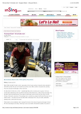 ‘Premium Rush’: Oh-whatta-rush - Singapore Movies - inSing.com Movies                                                                                         2/15/13 5:40 PM



                                                                                                                                             Like   208k     Register   Login
                                                                 Businesses       Food      Movies   Events

                                                                 Select a movie                         Select a cinema                    Search SG


                HUNGRYGOWHERE                       SHOPPING             MOVIES             EVENTS            BEST DEALS     TRAVEL                 NEWS             MORE




   Home > Movies > ‘Premium Rush’: Oh-whatta-rush



    See what your friends are reading
                                                                                                                           Most Popular
                                                                                                                             Ah Boys To Men: Part 2 - inSing.com...
   ‘Premium Rush’: Oh-whatta-rush                                                                                            Journey To The West - inSing.com Movies
   by Wang Dexian                                                                                                            Ah Boys To Men: Part 1 - inSing.com...
   inSing.com - 26 September 2012 9:00 AM | Updated 11:11 AM                                                                 A Good Day To Die Hard - inSing.com...
                                                                                                                             'Ah Boys to Men Part 2': A perfect...
        Tweet    2              Like       21 people like this. Be the first of your friends.




                                                                                                                           Subscribe to Newsletter
                                                                                                                           Get e-mail updates on Food, Movies,
   Movie details | Watch trailer | Photo gallery | Buy tickets                                                             Shopping and Events in Singapore
                                                                                                                           plus Contests & Giveaways!
   Rating: 4 stars out of 5
                                                                                                                           Given Name                  Family Name
   Meet Wilee (Joseph Gordon-Levitt), namesake of the Coyote cartoon character and a daredevil
                                                                                                                           Email Address
   adrenaline junkie who just can't stand the confines of an office cubicle. He spends his working
   hours as a bicycle messenger in New York City.

   He rides like he thinks too; a fixie -- a lightweight bike with no brakes and no gears. He has a
   complicated relationship with his girlfriend Vanessa (Dania Ramirez), a fellow bike messenger. His
   day gets really interesting when he accepts a seemingly routine courier job from Nima (Jamie
   Chung), Vanessa's roommate. The package has a crooked cop played by Michael Shannon hot on
   Wilee's heels... and reels him and his fellow bike messengers into a day of roads, pedestrian
   dodging and a whole lotta of money.

   What stands out immediately when viewing the movie is the sense of speed and danger of what
   the bike messengers are doing. Weaving in and out of traffic at breakneck speeds, the action is


http://movies.insing.com/feature/premium-rush-movie-review/id-f45f3f00                                                                                               Page 1 of 4
 