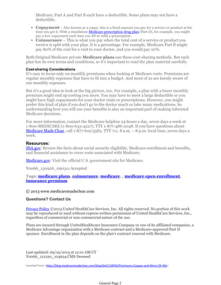 Medicare, Part A and Part B each have a deductible. Some plans may not have a
deductible.
• Copayment – Also known as a copay, this is a fixed amount you pay for a service or product at the
time you get it. With a standalone Medicare prescription drug plan (Part D), for example, you might
pay a $10 copayment each time you fill or refill a prescription.

• Coinsurance – This is what you pay when the total cost of a service or product you
receive is split with your plan. It is a percentage. For example, Medicare Part B might
pay 80% of the cost for a visit to your doctor, and you would pay 20%.

Both Original Medicare private Medicare plans use these cost-sharing methods. But each
plan has its own terms and conditions, so it’s important to read the plan material carefully.
Cost-sharing Considerations

It’s easy to focus only on monthly premiums when looking at Medicare costs. Premiums are
regular monthly expenses that have to fit into a budget. And most of us are keenly aware of
our monthly expenses.
But it’s a good idea to look at the big picture, too. For example, a plan with a lower monthly
premium might end up costing you more. You may have to meet a large deductible or you
might have high copayments for your doctor visits or prescriptions. However, you might
prefer this kind of plan if you don’t go to the doctor much or take many medications. So
understanding how you will use your benefits is also an important part of making informed
Medicare decisions.
For more information, contact the Medicare helpline 24 hours a day, seven days a week at
1-800-MEDICARE (1-800-633-4227), TTY 1-877-486-2048. If you have questions about
Medicare Made Clear, call 1-877-619-5582, TTY 711, 8 a.m. – 8 p.m. local time, seven days a
week.

Resources:

SSA.gov: Review the facts about social security eligibility, Medicare enrollment and benefits,
and financial assistance to cover costs associated with Medicare.
Medicare.gov: Visit the official U.S. government site for Medicare.
Y0066_130926_090311 Accepted
Tags: medicare plans, coinsurance, medicare, , medicare open enrollment,
insurance premium
© 2013 www.medicaremadeclear.com
Questions? Contact Us
Privacy Policy ©2013 United HealthCare Services, Inc. All rights reserved. No portion of this work
may be reproduced or used without express written permission of United HealthCare Services, Inc.,
regardless of commercial or non-commercial nature of the use.
Plans are insured through UnitedHealthcare Insurance Company or one of its affiliated companies, a
Medicare Advantage organization with a Medicare contract and a Medicare-approved Part D
sponsor. Enrollment in the plan depends on the plan's contract renewal with Medicare.

Last updated: 09/19/2013 at 12:01 AM CT
Y0066_121220_104624 CMS Deemed
Inserted from <http://blog.medicaremadeclear.com/blog/bid/118956/Premiums-Copays-and-More-Oh-My>

General Page 2

 
