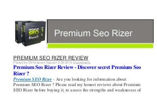 PREMIUM SEO RIZER REVIEW
Posted by Dinhnguyen Nguyen 2/25/2014 0 comments

Premium Seo Rizer Review - Discover secret Premium Seo
Rizer ?
Premium SEO Rizer - Are you looking for information about
Premium SEO Rizer ? Please read my honest reviews about Premium
SEO Rizer before buying it, to assess the strengths and weaknesses of

 