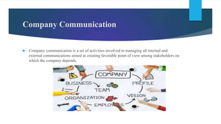 Company Communication
 Company communication is a set of activities involved in managing all internal and
external communications aimed at creating favorable point of view among stakeholders on
which the company depends.
 