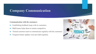 Communication with the customers
 Establishing feedback loops with its customers.
 R&D teams helps them to remain competitive.
 Trained customer team to communicate regularly with the customers.
 Frequent feature updates were provided regularly.
Company Communication
 