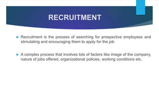 RECRUITMENT
 Recruitment is the process of searching for prospective employees and
stimulating and encouraging them to apply for the job
 A complex process that involves lots of factors like image of the company,
nature of jobs offered, organizational policies, working conditions etc.
 