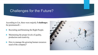 Challenges for the Future?
According to Lin, there were majorly 3 challenges
for premiumsoft: -
 Recruiting and Retaining the Right People.
 Maintaining the proper levels of quality,
production and creativity.
 How to manage the growing human resources
need of the company?
 