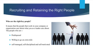 Recruiting and Retaining the Right People
Who are the right/key people?
It means that the people that work in your company or
organization care about what you as a leader care about.
The people who are :-
 Predisposed
 Willing to go an extra mile
 self-managed, self-disciplined and self-motivated
 