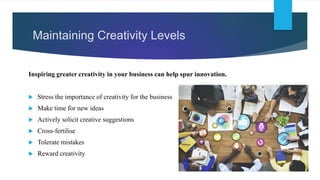 Maintaining Creativity Levels
Inspiring greater creativity in your business can help spur innovation.
 Stress the importance of creativity for the business
 Make time for new ideas
 Actively solicit creative suggestions
 Cross-fertilise
 Tolerate mistakes
 Reward creativity
 