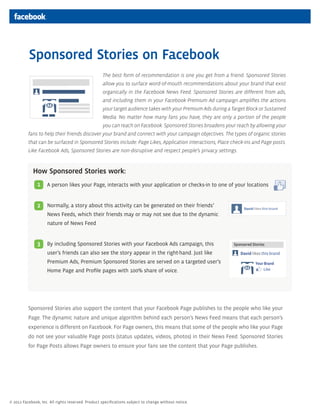 Sponsored Stories on Facebook
                                                   The best form of recommendation is one you get from a friend. Sponsored Stories
                                                   allow you to surface word-of-mouth recommendations about your brand that exist
                                                   organically in the Facebook News Feed. Sponsored Stories are different from ads,
                                                   and including them in your Facebook Premium Ad campaign amplifies the actions
                                                   your target audience takes with your Premium Ads during a Target Block or Sustained
                                                   Media. No matter how many fans you have, they are only a portion of the people
                                                   you can reach on Facebook. Sponsored Stories broadens your reach by allowing your
          fans to help their friends discover your brand and connect with your campaign objectives. The types of organic stories
          that can be surfaced in Sponsored Stories include: Page Likes, Application interactions, Place check-ins and Page posts.
          Like Facebook Ads, Sponsored Stories are non-disruptive and respect people’s privacy settings.



             How Sponsored Stories work:
               1    A person likes your Page, interacts with your application or checks-in to one of your locations


               2    Normally, a story about this activity can be generated on their friends’
                    News Feeds, which their friends may or may not see due to the dynamic
                    nature of News Feed


               3    By including Sponsored Stories with your Facebook Ads campaign, this
                    user’s friends can also see the story appear in the right-hand. Just like
                    Premium Ads, Premium Sponsored Stories are served on a targeted user’s
                    Home Page and Profile pages with 100% share of voice.




          Sponsored Stories also support the content that your Facebook Page publishes to the people who like your
          Page. The dynamic nature and unique algorithm behind each person’s News Feed means that each person’s
          experience is different on Facebook. For Page owners, this means that some of the people who like your Page
          do not see your valuable Page posts (status updates, videos, photos) in their News Feed. Sponsored Stories
          for Page Posts allows Page owners to ensure your fans see the content that your Page publishes.




© 2011 Facebook, Inc. All rights reserved. Product specifications subject to change without notice.
 