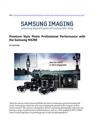ULR : http://www.samsungimaging.net/2011/09/01/premium-style-meets-professional-performance-with-the-samsung-nx200/




Premium Style Meets Professional Performance with
the Samsung NX200
by soyoung




“With the release of the Samsung NX200, the latest in Samsung’s ground-breaking NX
series, Samsung has taken the next step in leading the growth in the compact system
camera market. The camera is designed to deliver a premium photography experience by
placing a range of professional standard features, such as a 20.3 megapixel APS-C CMOS
sensor at the fingertips of a growing group of style-led photographers.”
 