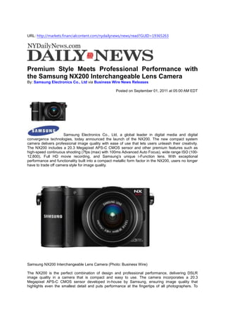 URL: http://markets.financialcontent.com/nydailynews/news/read?GUID=19365263




Premium Style Meets Professional Performance with
the Samsung NX200 Interchangeable Lens Camera
By: Samsung Electronics Co., Ltd via Business Wire News Releases

                                                    Posted on September 01, 2011 at 05:00 AM EDT




                     Samsung Electronics Co., Ltd, a global leader in digital media and digital
convergence technologies, today announced the launch of the NX200. The new compact system
camera delivers professional image quality with ease of use that lets users unleash their creativity.
The NX200 includes a 20.3 Megapixel APS-C CMOS sensor and other premium features such as
high-speed continuous shooting (7fps (max) with 100ms Advanced Auto Focus), wide range ISO (100-
12,800), Full HD movie recording, and Samsung’s unique i-Function lens. With exceptional
performance and functionality built into a compact metallic form factor in the NX200, users no longer
have to trade off camera style for image quality.




Samsung NX200 Interchangeable Lens Camera (Photo: Business Wire)

The NX200 is the perfect combination of design and professional performance, delivering DSLR
image quality in a camera that is compact and easy to use. The camera incorporates a 20.3
Megapixel APS-C CMOS sensor developed in-house by Samsung, ensuring image quality that
highlights even the smallest detail and puts performance at the fingertips of all photographers. To
 