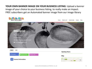 YOUR OWN BANNER IMAGE ON YOUR BUSINESS LISTING: Upload a banner
image of your choice to your business listing, to really make an impact.
FREE subscribers get an Automated banner image from our image library
www.wheretotakeourchildren.co.uk 6
 