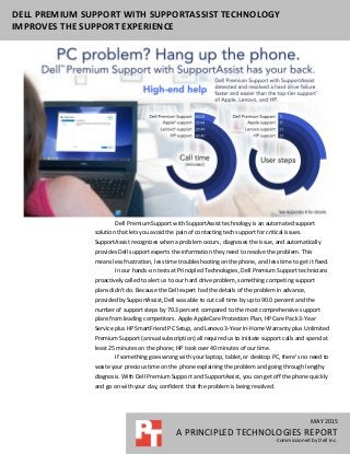 MAY 2015
A PRINCIPLED TECHNOLOGIES REPORT
Commissioned by Dell Inc.
DELL PREMIUM SUPPORT WITH SUPPORTASSIST TECHNOLOGY
IMPROVES THE SUPPORT EXPERIENCE
Dell Premium Support with SupportAssist technology is an automated support
solution that lets you avoid the pain of contacting tech support for critical issues.
SupportAssist recognizes when a problem occurs, diagnoses the issue, and automatically
provides Dell support experts the information they need to resolve the problem. This
means less frustration, less time troubleshooting on the phone, and less time to get it fixed.
In our hands-on tests at Principled Technologies, Dell Premium Support technicians
proactively called to alert us to our hard drive problem, something competing support
plans didn’t do. Because the Dell expert had the details of the problem in advance,
provided by SupportAssist, Dell was able to cut call time by up to 90.0 percent and the
number of support steps by 70.3 percent compared to the most comprehensive support
plans from leading competitors. Apple AppleCare Protection Plan, HP Care Pack 3-Year
Service plus HP SmartFriend PC Setup, and Lenovo 3-Year In-Home Warranty plus Unlimited
Premium Support (annual subscription) all required us to initiate support calls and spend at
least 25 minutes on the phone; HP took over 40 minutes of our time.
If something goes wrong with your laptop, tablet, or desktop PC, there’s no need to
waste your precious time on the phone explaining the problem and going through lengthy
diagnosis. With Dell Premium Support and SupportAssist, you can get off the phone quickly
and go on with your day, confident that the problem is being resolved.
 