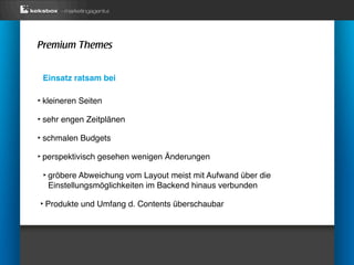 Premium Themes


 Einsatz ratsam bei

‣ kleineren Seiten
‣ sehr engen Zeitplänen
‣ schmalen Budgets
‣ perspektivisch gesehen wenigen Änderungen
 ‣ gröbere Abweichung vom Layout meist mit Aufwand über die
  Einstellungsmöglichkeiten im Backend hinaus verbunden

‣ Produkte und Umfang d. Contents überschaubar
 