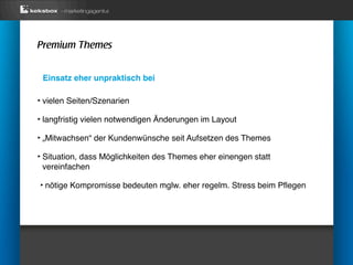 Premium Themes


 Einsatz eher unpraktisch bei

‣ vielen Seiten/Szenarien
‣ langfristig vielen notwendigen Änderungen im Layout
‣ „Mitwachsen“ der Kundenwünsche seit Aufsetzen des Themes
‣ Situation, dass Möglichkeiten des Themes eher einengen statt
 vereinfachen

‣ nötige Kompromisse bedeuten mglw. eher regelm. Stress beim Pﬂegen
 