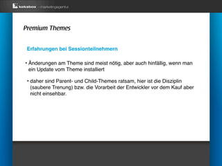 Premium Themes


 Erfahrungen bei Sessionteilnehmern

‣ Änderungen am Theme sind meist nötig, aber auch hinfällig, wenn man
 ein Update vom Theme installiert

 ‣ daher sind Parent- und Child-Themes ratsam, hier ist die Disziplin
  (saubere Trenung) bzw. die Vorarbeit der Entwickler vor dem Kauf aber
  nicht einsehbar.
 