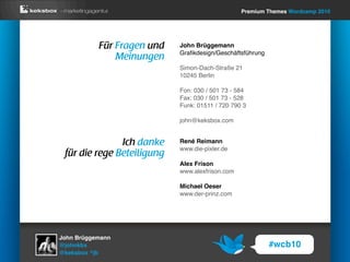 Premium Themes Wordcamp 2010




           Für Fragen und   John Brüggemann
                            Graﬁkdesign/Geschäftsführung
               Meinungen
                            Simon-Dach-Straße 21
                            10245 Berlin

                            Fon: 030 / 501 73 - 584
                            Fax: 030 / 501 73 - 528
                            Funk: 01511 / 720 790 3

                            john@keksbox.com


               Ich danke    René Reimann
                            www.die-pixler.de
 für die rege Beteiligung
                            Alex Frison
                            www.alexfrison.com

                            Michael Oeser
                            www.der-prinz.com




John Brüggemann
@johnkbx                                                   #wcb10
@keksbox ^jb
 