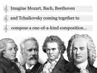 Imagine Mozart, Bach, Beethoven

and Tchaikovsky coming together to

compose a one-of-a-kind composition…
 