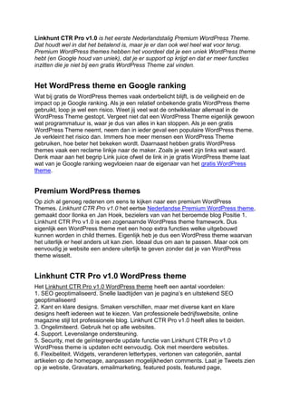 Linkhunt CTR Pro v1.0 is het eerste Nederlandstalig Premium WordPress Theme.
Dat houdt wel in dat het betalend is, maar je er dan ook wel heel wat voor terug.
Premium WordPress themes hebben het voordeel dat je een uniek WordPress theme
hebt (en Google houd van uniek), dat je er support op krijgt en dat er meer functies
inzitten die je niet bij een gratis WordPress Theme zal vinden.


Het WordPress theme en Google ranking
Wat bij gratis de WordPress themes vaak onderbelicht blijft, is de veiligheid en de
impact op je Google ranking. Als je een relatief onbekende gratis WordPress theme
gebruikt, loop je wel een risico. Weet jij veel wat de ontwikkelaar allemaal in de
WordPress Theme gestopt. Vergeet niet dat een WordPress Theme eigenlijk gewoon
wat programmatuur is, waar je dus van alles in kan stoppen. Als je een gratis
WordPress Theme neemt, neem dan in ieder geval een populaire WordPress theme.
Je verkleint het risico dan. Immers hoe meer mensen een WordPress Theme
gebruiken, hoe beter het bekeken wordt. Daarnaast hebben gratis WordPress
themes vaak een reclame linkje naar de maker. Zoals je weet zijn links wat waard.
Denk maar aan het begrip Link juice ofwel de link in je gratis WordPress theme laat
wat van je Google ranking wegvloeien naar de eigenaar van het gratis WordPress
theme.


Premium WordPress themes
Op zich al genoeg redenen om eens te kijken naar een premium WordPress
Themes. Linkhunt CTR Pro v1.0 het eertse Nederlandse Premium WordPress theme,
gemaakt door Ilonka en Jan Hoek, bezielers van van het beroemde blog Positie 1.
Linkhunt CTR Pro v1.0 is een zogenaamde WordPress theme framework. Dus
eigenlijk een WordPress theme met een hoop extra functies welke uitgebouwd
kunnen worden in child themes. Eigenlijk heb je dus een WordPress theme waarvan
het uiterlijk er heel anders uit kan zien. Ideaal dus om aan te passen. Maar ook om
eenvoudig je website een andere uiterlijk te geven zonder dat je van WordPress
theme wisselt.


Linkhunt CTR Pro v1.0 WordPress theme
Het Linkhunt CTR Pro v1.0 WordPress theme heeft een aantal voordelen:
1. SEO geoptimaliseerd. Snelle laadtijden van je pagina’s en uitstekend SEO
geoptimaliseerd
2. Kant en klare designs. Smaken verschillen, maar met diverse kant en klare
designs heeft iedereen wat te kiezen. Van professionele bedrijfswebsite, online
magazine stijl tot professionele blog. Linkhunt CTR Pro v1.0 heeft alles te beiden.
3. Ongelimiteerd. Gebruik het op alle websites.
4. Support. Levenslange ondersteuning.
5. Security, met de geïntegreerde update functie van Linkhunt CTR Pro v1.0
WordPress theme is updaten echt eenvoudig. Ook met meerdere websites.
6. Flexibeliteit. Widgets, veranderen lettertypes, vertonen van categoriën, aantal
artikelen op de homepage, aanpassen mogelijkheden comments. Laat je Tweets zien
op je website, Gravatars, emailmarketing, featured posts, featured page,
 