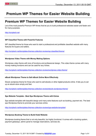Tuesday, December 13, 2011 09:19 GMT




 Premium WP Themes for Easier Website Building

Premium WP Themes for Easier Website Building
List of the most powerful Premium WP thmes that let you to build professional websites easier and faster and
for many purposes.

http://scriptech.net



WP Classified Theme with Powerful Features

WP classified theme for those who want to start a professional and profitable classified website with many
features for buyers and sellers.

http://scriptech.net/templates-themes-collection-review/wp-classified-theme/



Wordpress Video Theme with Money Making Options

Wordpress video theme with tons of functions and professional design. This video theme comes with many
money making functions and can be used for any niches.

http://scriptech.net/templates-themes-collection-review/wordpress-video-theme/



eBook Wordpress Theme to Sell eBook Online More Effectively

Ebook wordpress theme for those who want to sell ebooks or other digital products online. It lets you to set
up an ebook store simply and fast.

http://scriptech.net/templates-themes-collection-review/ebook-wordpress-theme/



Spa Website Template - Best Spa Wordpress Theme with Extras

Spa website template with beautiful design and many extra features such as booking, payment etc. The best
spa Wordpress theme to promote your services online.

http://scriptech.net/templates-themes-collection-review/spa-website-template/



Wordpress Booking Theme to Build Hotel Website

Wordpress booking theme that is not only beautiful, but highly functional. It comes with a booking system,
payment getaways, admin panel to manage reservations, services etc.




Tuesday, December 13, 2011 09:19 GMT / Created by RSS2PDF.com                                    Page 1 of 4
 