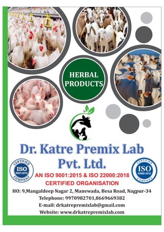 Dr. Katre Premix Lab
Dr. Katre Premix Lab
Pvt. Ltd.
Pvt. Ltd.
Dr. Katre Premix Lab
Pvt. Ltd.
AN ISO 9001:2015 & ISO 22000:2018
CERTIFIED ORGANISATION
HO: 9,Mangaldeep Nagar 2, Manewada, Besa Road, Nagpur-34
Telephone: 9970982701,8669669382
E-mail: drkatrepremixlab@gmail.com
Website: www.drkatrepremixlab.com
HERBAL
PRODUCTS
 