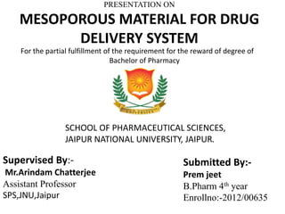 PRESENTATION ON
MESOPOROUS MATERIAL FOR DRUG
DELIVERY SYSTEM
Supervised By:-
Mr.Arindam Chatterjee
Assistant Professor
SPS,JNU,Jaipur
Submitted By:-
Prem jeet
B.Pharm 4th year
Enrollno:-2012/00635
For the partial fulfillment of the requirement for the reward of degree of
Bachelor of Pharmacy
SCHOOL OF PHARMACEUTICAL SCIENCES,
JAIPUR NATIONAL UNIVERSITY, JAIPUR.
 