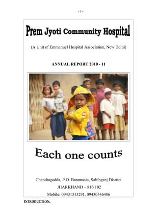 -1-




   (A Unit of Emmanuel Hospital Association, New Delhi)



                ANNUAL REPORT 2010 - 11




     Chandragodda, P.O. Baramasia, Sahibganj District
                  JHARKHAND – 816 102
           Mobile: 09431313291, 09430346486
INTRODUCTION:
 
