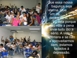 Que essa nossa bagunça seja eterna. Que  cada  um de  nós   leve  dentro de si, um  pou co dela porque não vale a pena levar tudo tão a sério. A vida é efêmera e se não a aproveitarmos bem, estamos fadados à depressão. 