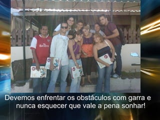 Devemos enfrentar os obstáculos com garra e nunca esquecer que vale a pena sonhar! 